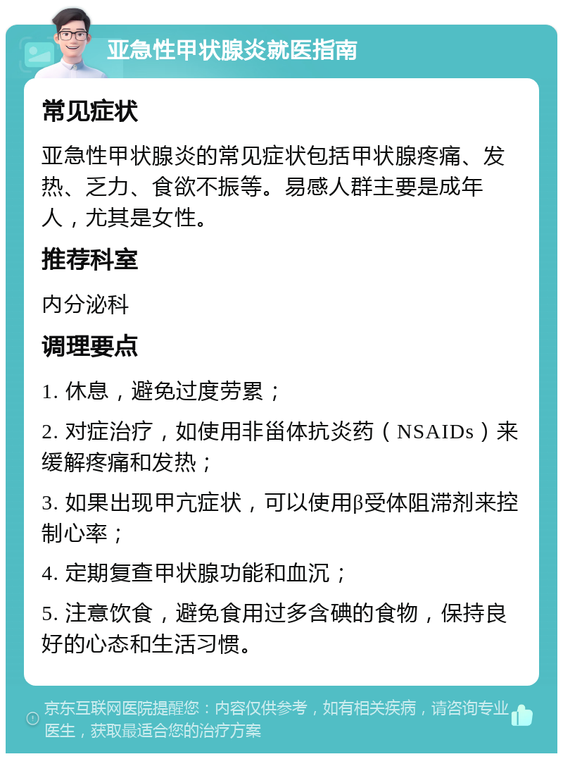 亚急性甲状腺炎就医指南 常见症状 亚急性甲状腺炎的常见症状包括甲状腺疼痛、发热、乏力、食欲不振等。易感人群主要是成年人，尤其是女性。 推荐科室 内分泌科 调理要点 1. 休息，避免过度劳累； 2. 对症治疗，如使用非甾体抗炎药（NSAIDs）来缓解疼痛和发热； 3. 如果出现甲亢症状，可以使用β受体阻滞剂来控制心率； 4. 定期复查甲状腺功能和血沉； 5. 注意饮食，避免食用过多含碘的食物，保持良好的心态和生活习惯。