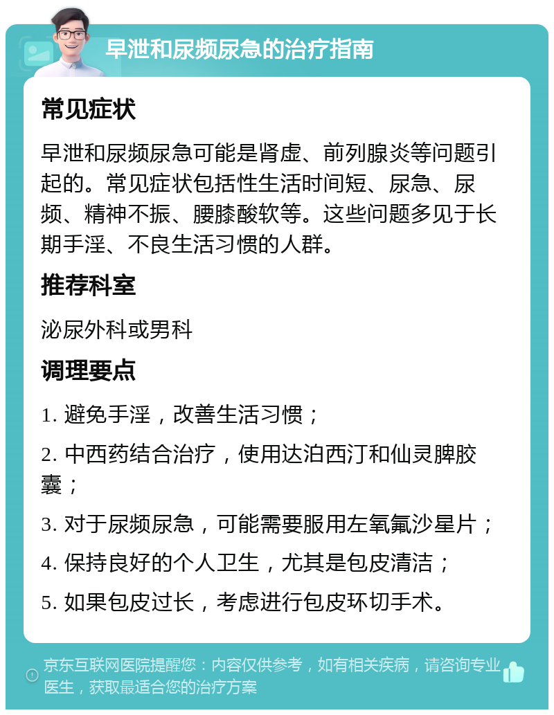 早泄和尿频尿急的治疗指南 常见症状 早泄和尿频尿急可能是肾虚、前列腺炎等问题引起的。常见症状包括性生活时间短、尿急、尿频、精神不振、腰膝酸软等。这些问题多见于长期手淫、不良生活习惯的人群。 推荐科室 泌尿外科或男科 调理要点 1. 避免手淫，改善生活习惯； 2. 中西药结合治疗，使用达泊西汀和仙灵脾胶囊； 3. 对于尿频尿急，可能需要服用左氧氟沙星片； 4. 保持良好的个人卫生，尤其是包皮清洁； 5. 如果包皮过长，考虑进行包皮环切手术。