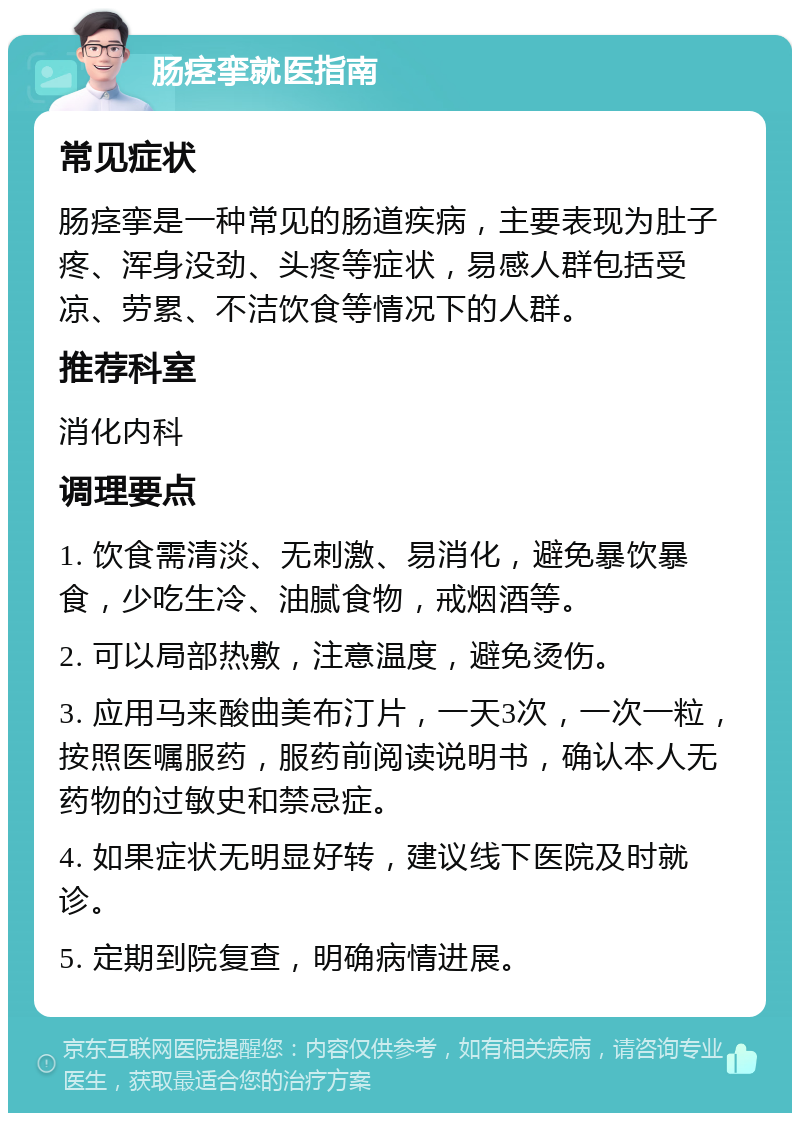 肠痉挛就医指南 常见症状 肠痉挛是一种常见的肠道疾病，主要表现为肚子疼、浑身没劲、头疼等症状，易感人群包括受凉、劳累、不洁饮食等情况下的人群。 推荐科室 消化内科 调理要点 1. 饮食需清淡、无刺激、易消化，避免暴饮暴食，少吃生冷、油腻食物，戒烟酒等。 2. 可以局部热敷，注意温度，避免烫伤。 3. 应用马来酸曲美布汀片，一天3次，一次一粒，按照医嘱服药，服药前阅读说明书，确认本人无药物的过敏史和禁忌症。 4. 如果症状无明显好转，建议线下医院及时就诊。 5. 定期到院复查，明确病情进展。