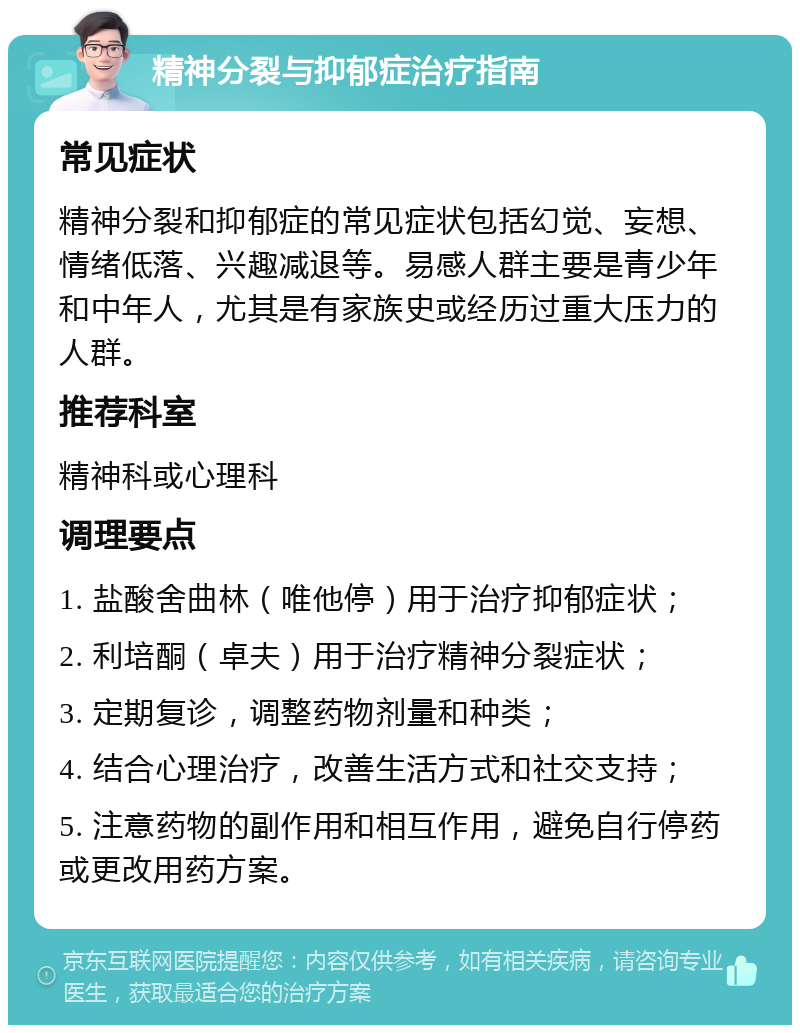 精神分裂与抑郁症治疗指南 常见症状 精神分裂和抑郁症的常见症状包括幻觉、妄想、情绪低落、兴趣减退等。易感人群主要是青少年和中年人，尤其是有家族史或经历过重大压力的人群。 推荐科室 精神科或心理科 调理要点 1. 盐酸舍曲林（唯他停）用于治疗抑郁症状； 2. 利培酮（卓夫）用于治疗精神分裂症状； 3. 定期复诊，调整药物剂量和种类； 4. 结合心理治疗，改善生活方式和社交支持； 5. 注意药物的副作用和相互作用，避免自行停药或更改用药方案。