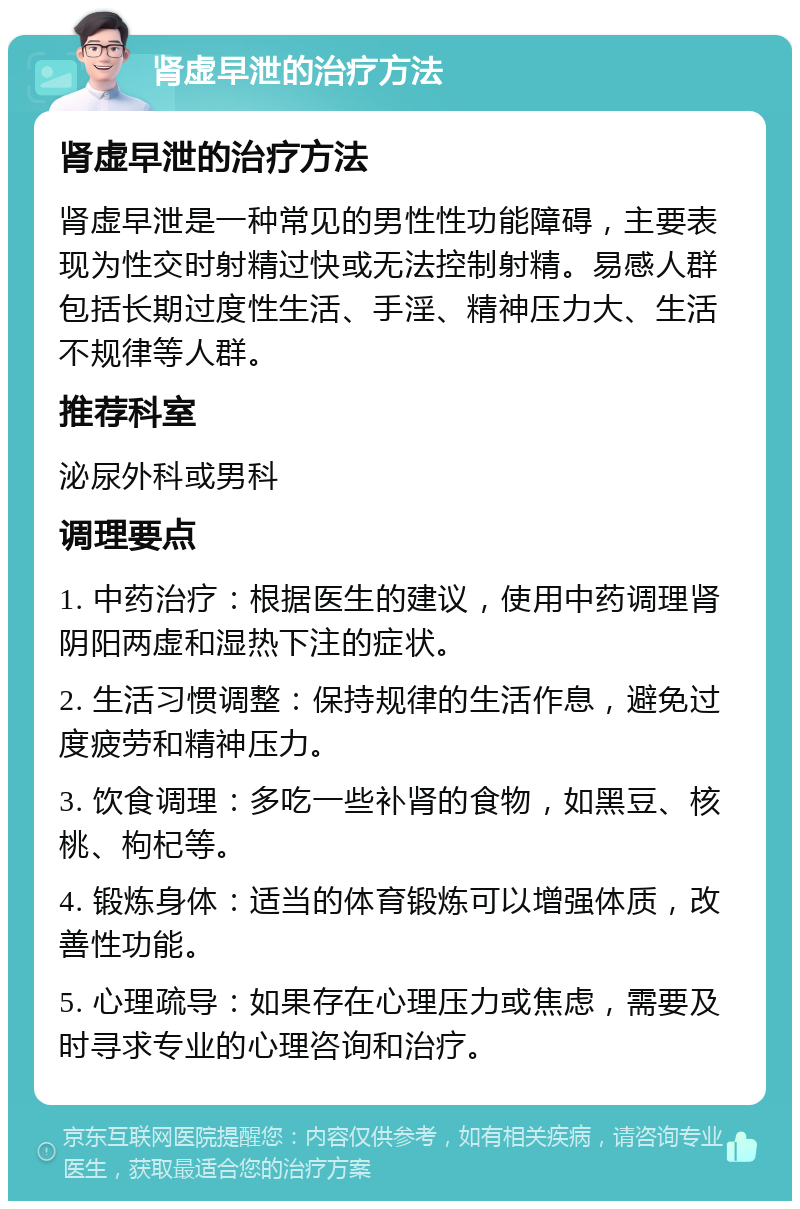 肾虚早泄的治疗方法 肾虚早泄的治疗方法 肾虚早泄是一种常见的男性性功能障碍，主要表现为性交时射精过快或无法控制射精。易感人群包括长期过度性生活、手淫、精神压力大、生活不规律等人群。 推荐科室 泌尿外科或男科 调理要点 1. 中药治疗：根据医生的建议，使用中药调理肾阴阳两虚和湿热下注的症状。 2. 生活习惯调整：保持规律的生活作息，避免过度疲劳和精神压力。 3. 饮食调理：多吃一些补肾的食物，如黑豆、核桃、枸杞等。 4. 锻炼身体：适当的体育锻炼可以增强体质，改善性功能。 5. 心理疏导：如果存在心理压力或焦虑，需要及时寻求专业的心理咨询和治疗。