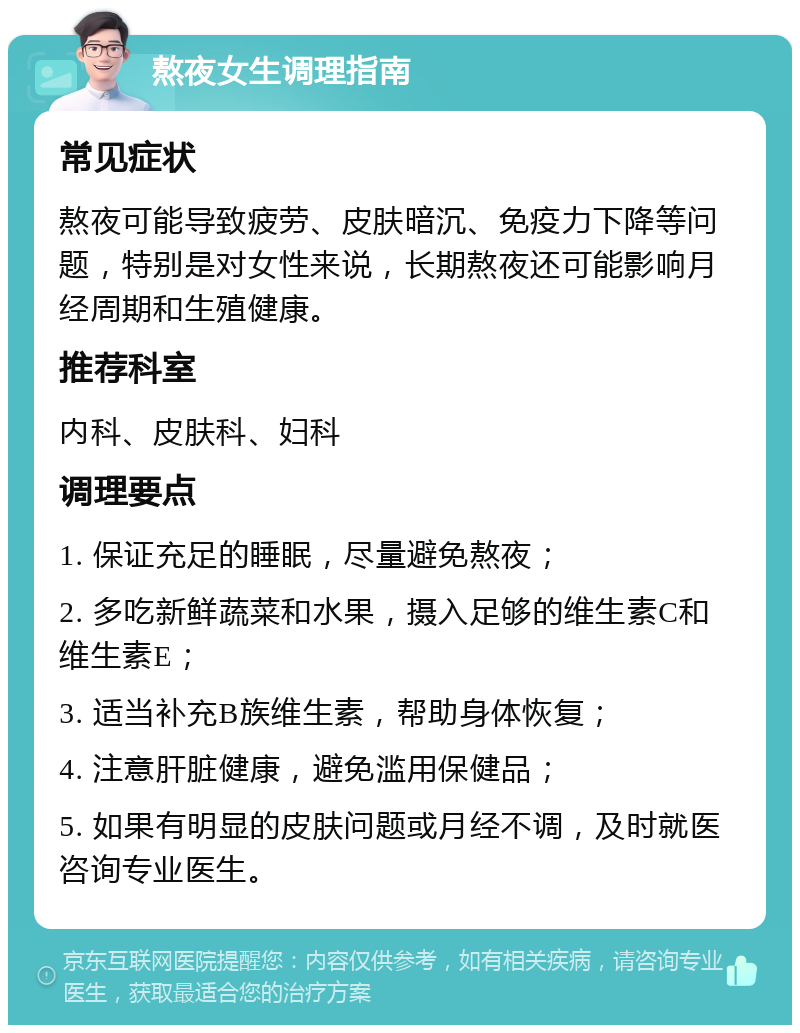 熬夜女生调理指南 常见症状 熬夜可能导致疲劳、皮肤暗沉、免疫力下降等问题，特别是对女性来说，长期熬夜还可能影响月经周期和生殖健康。 推荐科室 内科、皮肤科、妇科 调理要点 1. 保证充足的睡眠，尽量避免熬夜； 2. 多吃新鲜蔬菜和水果，摄入足够的维生素C和维生素E； 3. 适当补充B族维生素，帮助身体恢复； 4. 注意肝脏健康，避免滥用保健品； 5. 如果有明显的皮肤问题或月经不调，及时就医咨询专业医生。