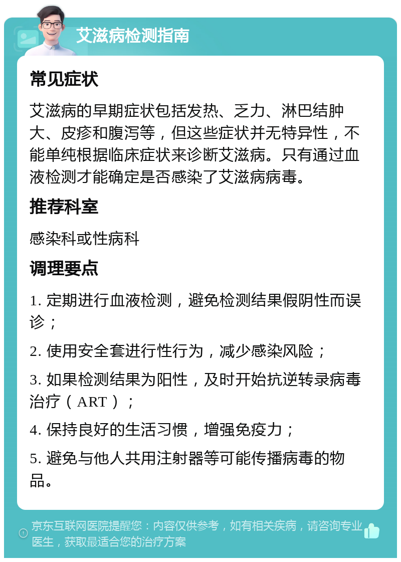 艾滋病检测指南 常见症状 艾滋病的早期症状包括发热、乏力、淋巴结肿大、皮疹和腹泻等，但这些症状并无特异性，不能单纯根据临床症状来诊断艾滋病。只有通过血液检测才能确定是否感染了艾滋病病毒。 推荐科室 感染科或性病科 调理要点 1. 定期进行血液检测，避免检测结果假阴性而误诊； 2. 使用安全套进行性行为，减少感染风险； 3. 如果检测结果为阳性，及时开始抗逆转录病毒治疗（ART）； 4. 保持良好的生活习惯，增强免疫力； 5. 避免与他人共用注射器等可能传播病毒的物品。