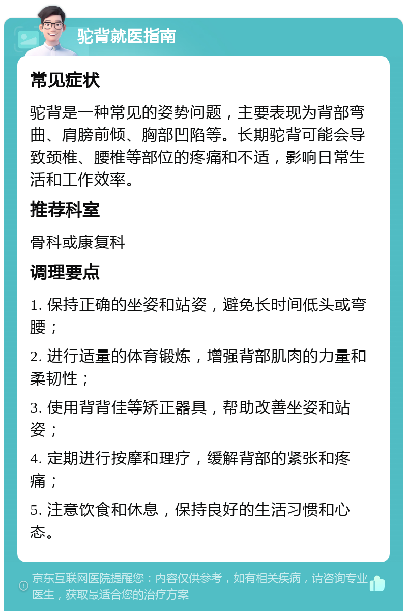 驼背就医指南 常见症状 驼背是一种常见的姿势问题，主要表现为背部弯曲、肩膀前倾、胸部凹陷等。长期驼背可能会导致颈椎、腰椎等部位的疼痛和不适，影响日常生活和工作效率。 推荐科室 骨科或康复科 调理要点 1. 保持正确的坐姿和站姿，避免长时间低头或弯腰； 2. 进行适量的体育锻炼，增强背部肌肉的力量和柔韧性； 3. 使用背背佳等矫正器具，帮助改善坐姿和站姿； 4. 定期进行按摩和理疗，缓解背部的紧张和疼痛； 5. 注意饮食和休息，保持良好的生活习惯和心态。