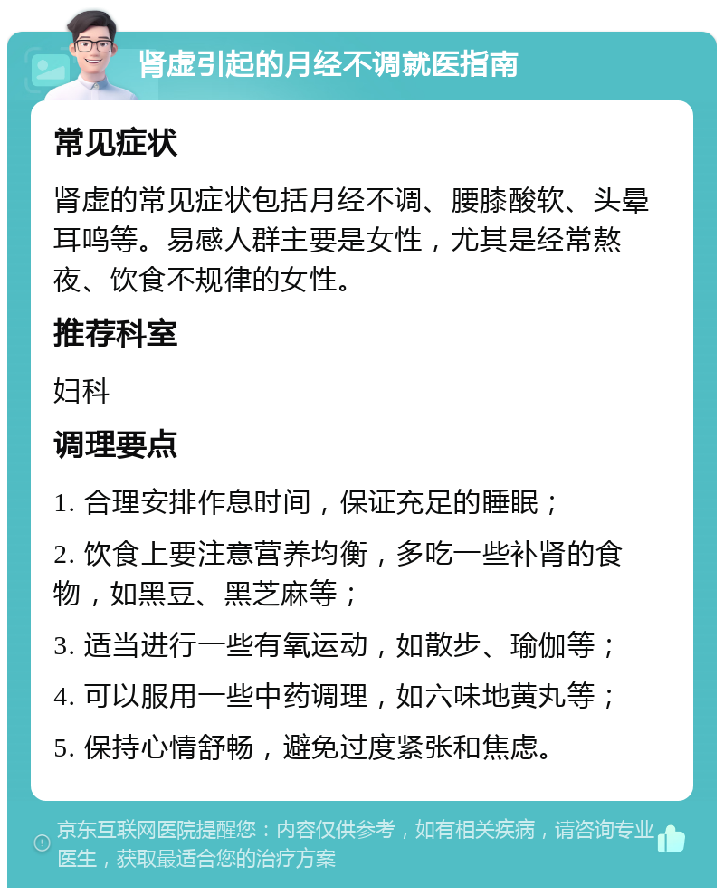 肾虚引起的月经不调就医指南 常见症状 肾虚的常见症状包括月经不调、腰膝酸软、头晕耳鸣等。易感人群主要是女性，尤其是经常熬夜、饮食不规律的女性。 推荐科室 妇科 调理要点 1. 合理安排作息时间，保证充足的睡眠； 2. 饮食上要注意营养均衡，多吃一些补肾的食物，如黑豆、黑芝麻等； 3. 适当进行一些有氧运动，如散步、瑜伽等； 4. 可以服用一些中药调理，如六味地黄丸等； 5. 保持心情舒畅，避免过度紧张和焦虑。