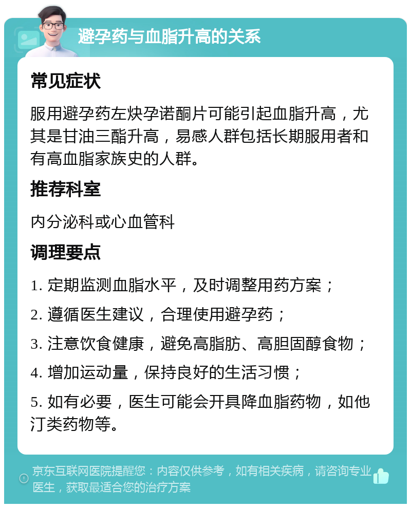 避孕药与血脂升高的关系 常见症状 服用避孕药左炔孕诺酮片可能引起血脂升高，尤其是甘油三酯升高，易感人群包括长期服用者和有高血脂家族史的人群。 推荐科室 内分泌科或心血管科 调理要点 1. 定期监测血脂水平，及时调整用药方案； 2. 遵循医生建议，合理使用避孕药； 3. 注意饮食健康，避免高脂肪、高胆固醇食物； 4. 增加运动量，保持良好的生活习惯； 5. 如有必要，医生可能会开具降血脂药物，如他汀类药物等。