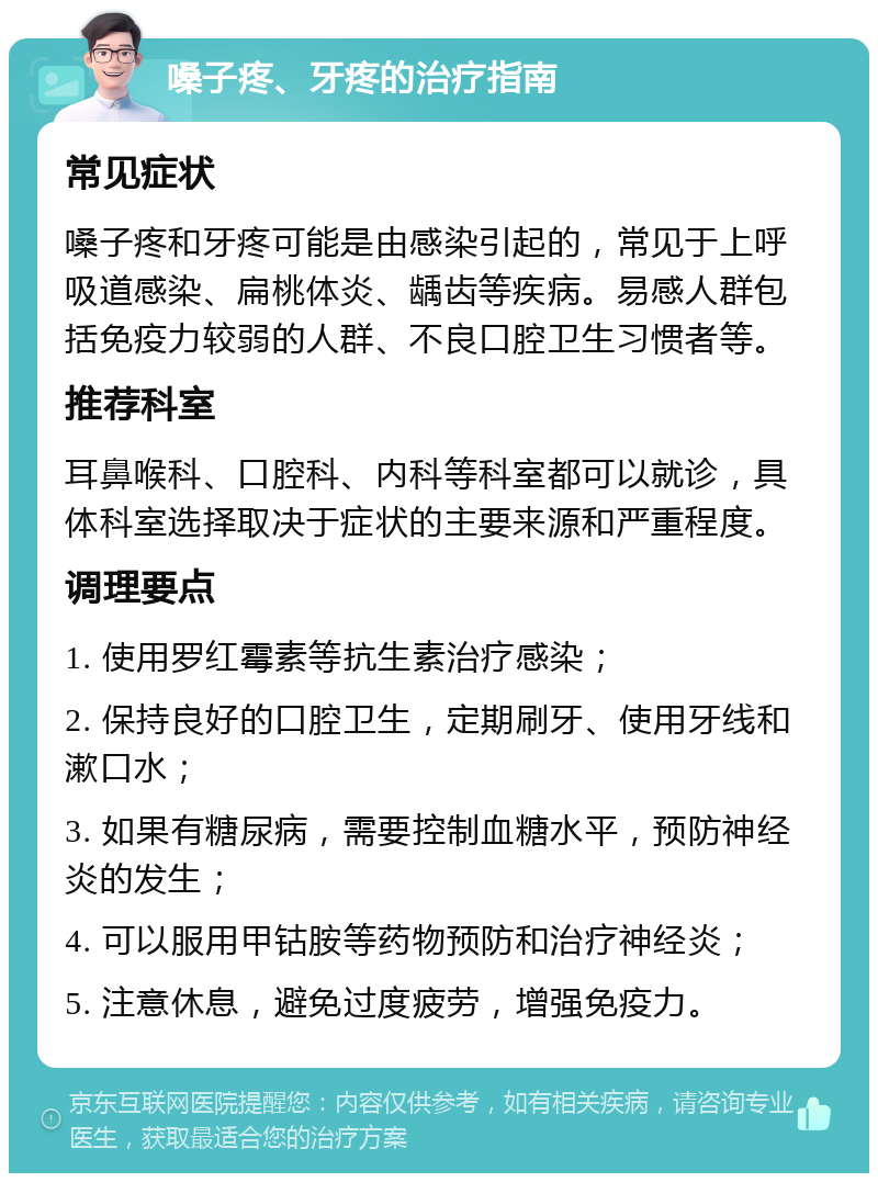 嗓子疼、牙疼的治疗指南 常见症状 嗓子疼和牙疼可能是由感染引起的，常见于上呼吸道感染、扁桃体炎、龋齿等疾病。易感人群包括免疫力较弱的人群、不良口腔卫生习惯者等。 推荐科室 耳鼻喉科、口腔科、内科等科室都可以就诊，具体科室选择取决于症状的主要来源和严重程度。 调理要点 1. 使用罗红霉素等抗生素治疗感染； 2. 保持良好的口腔卫生，定期刷牙、使用牙线和漱口水； 3. 如果有糖尿病，需要控制血糖水平，预防神经炎的发生； 4. 可以服用甲钴胺等药物预防和治疗神经炎； 5. 注意休息，避免过度疲劳，增强免疫力。