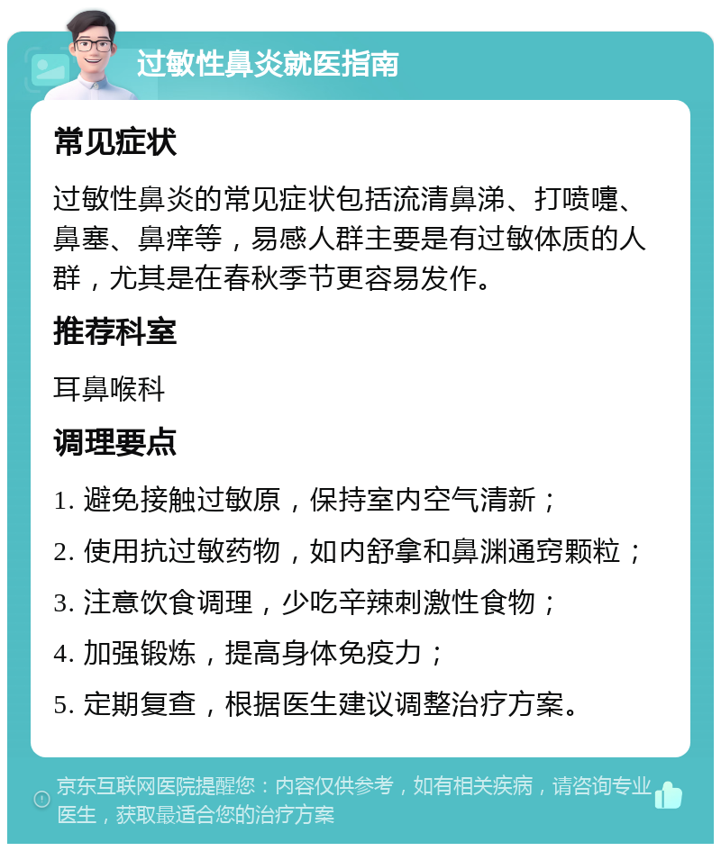 过敏性鼻炎就医指南 常见症状 过敏性鼻炎的常见症状包括流清鼻涕、打喷嚏、鼻塞、鼻痒等，易感人群主要是有过敏体质的人群，尤其是在春秋季节更容易发作。 推荐科室 耳鼻喉科 调理要点 1. 避免接触过敏原，保持室内空气清新； 2. 使用抗过敏药物，如内舒拿和鼻渊通窍颗粒； 3. 注意饮食调理，少吃辛辣刺激性食物； 4. 加强锻炼，提高身体免疫力； 5. 定期复查，根据医生建议调整治疗方案。