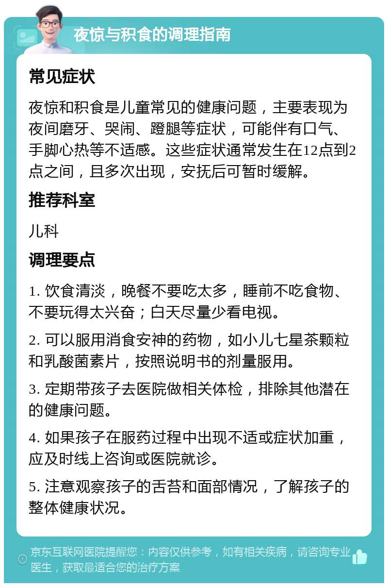 夜惊与积食的调理指南 常见症状 夜惊和积食是儿童常见的健康问题，主要表现为夜间磨牙、哭闹、蹬腿等症状，可能伴有口气、手脚心热等不适感。这些症状通常发生在12点到2点之间，且多次出现，安抚后可暂时缓解。 推荐科室 儿科 调理要点 1. 饮食清淡，晚餐不要吃太多，睡前不吃食物、不要玩得太兴奋；白天尽量少看电视。 2. 可以服用消食安神的药物，如小儿七星茶颗粒和乳酸菌素片，按照说明书的剂量服用。 3. 定期带孩子去医院做相关体检，排除其他潜在的健康问题。 4. 如果孩子在服药过程中出现不适或症状加重，应及时线上咨询或医院就诊。 5. 注意观察孩子的舌苔和面部情况，了解孩子的整体健康状况。