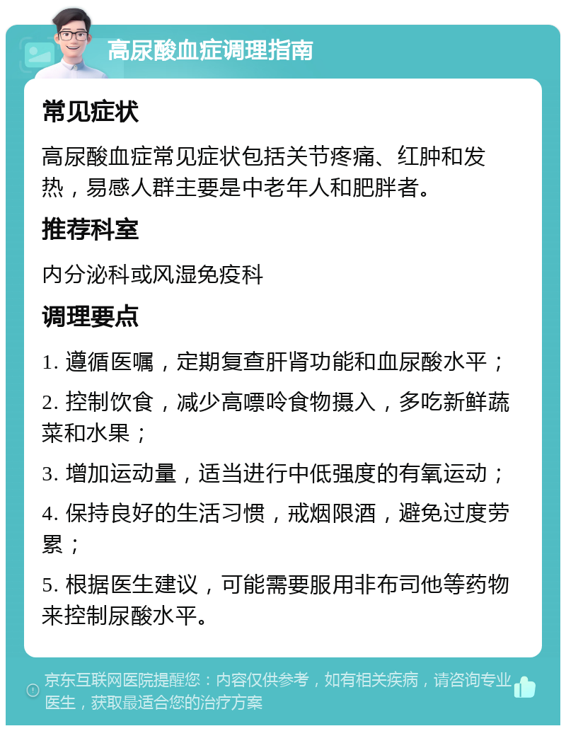 高尿酸血症调理指南 常见症状 高尿酸血症常见症状包括关节疼痛、红肿和发热，易感人群主要是中老年人和肥胖者。 推荐科室 内分泌科或风湿免疫科 调理要点 1. 遵循医嘱，定期复查肝肾功能和血尿酸水平； 2. 控制饮食，减少高嘌呤食物摄入，多吃新鲜蔬菜和水果； 3. 增加运动量，适当进行中低强度的有氧运动； 4. 保持良好的生活习惯，戒烟限酒，避免过度劳累； 5. 根据医生建议，可能需要服用非布司他等药物来控制尿酸水平。