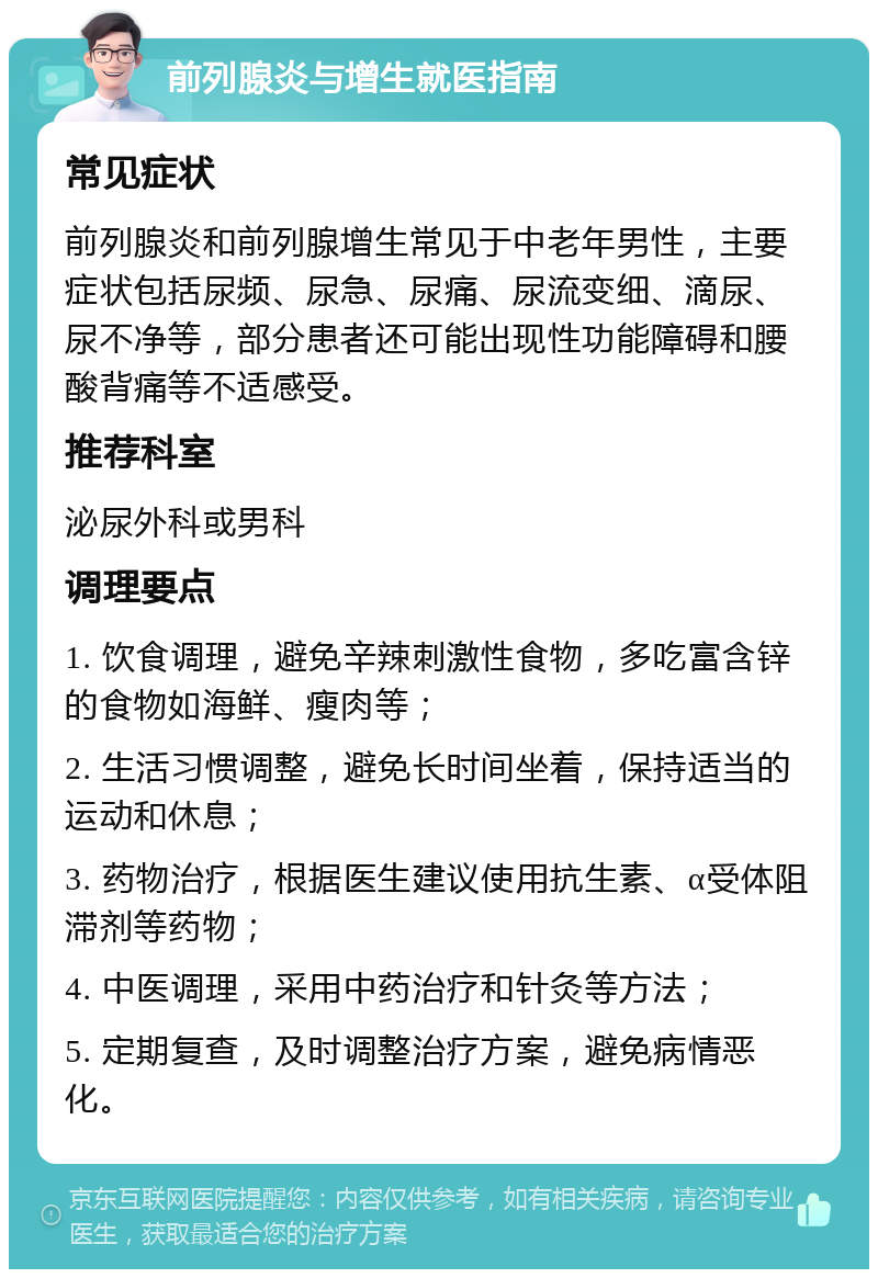 前列腺炎与增生就医指南 常见症状 前列腺炎和前列腺增生常见于中老年男性，主要症状包括尿频、尿急、尿痛、尿流变细、滴尿、尿不净等，部分患者还可能出现性功能障碍和腰酸背痛等不适感受。 推荐科室 泌尿外科或男科 调理要点 1. 饮食调理，避免辛辣刺激性食物，多吃富含锌的食物如海鲜、瘦肉等； 2. 生活习惯调整，避免长时间坐着，保持适当的运动和休息； 3. 药物治疗，根据医生建议使用抗生素、α受体阻滞剂等药物； 4. 中医调理，采用中药治疗和针灸等方法； 5. 定期复查，及时调整治疗方案，避免病情恶化。