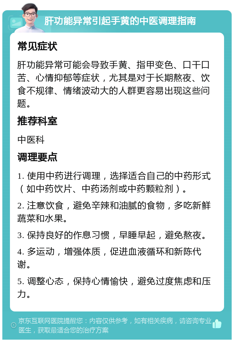 肝功能异常引起手黄的中医调理指南 常见症状 肝功能异常可能会导致手黄、指甲变色、口干口苦、心情抑郁等症状，尤其是对于长期熬夜、饮食不规律、情绪波动大的人群更容易出现这些问题。 推荐科室 中医科 调理要点 1. 使用中药进行调理，选择适合自己的中药形式（如中药饮片、中药汤剂或中药颗粒剂）。 2. 注意饮食，避免辛辣和油腻的食物，多吃新鲜蔬菜和水果。 3. 保持良好的作息习惯，早睡早起，避免熬夜。 4. 多运动，增强体质，促进血液循环和新陈代谢。 5. 调整心态，保持心情愉快，避免过度焦虑和压力。