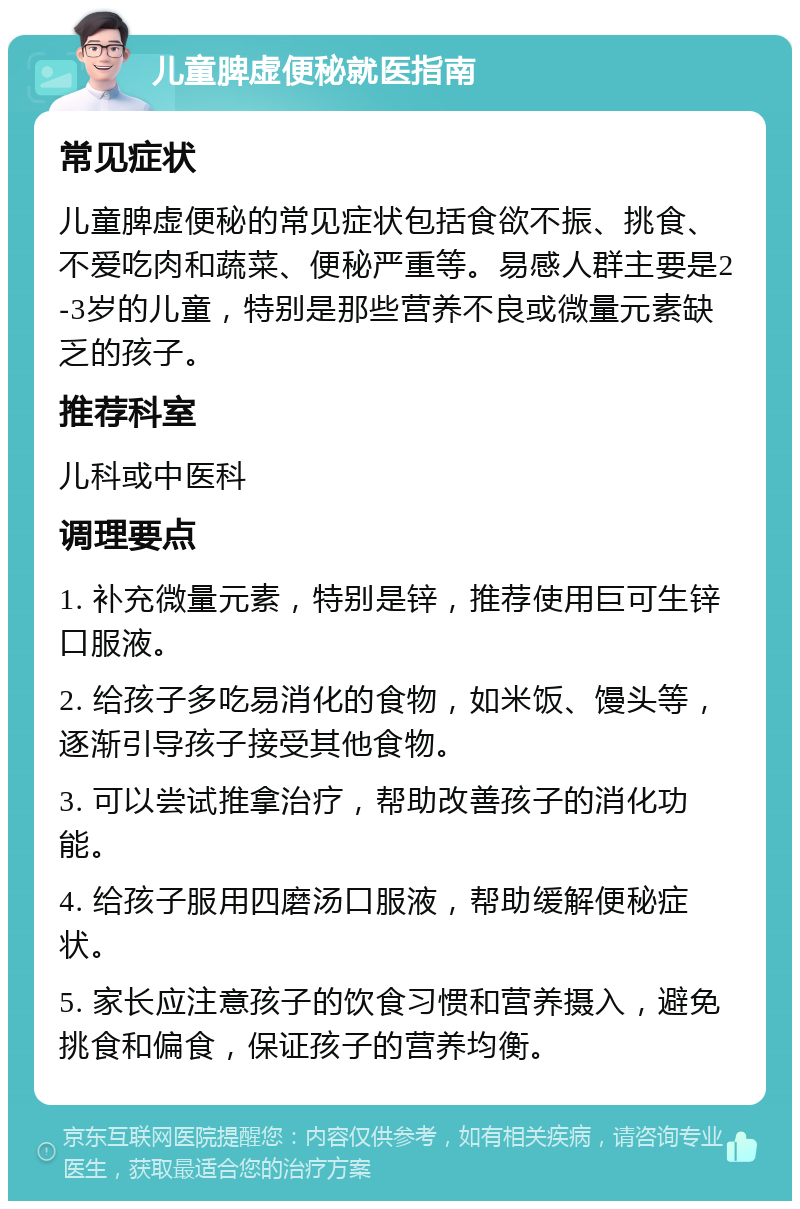 儿童脾虚便秘就医指南 常见症状 儿童脾虚便秘的常见症状包括食欲不振、挑食、不爱吃肉和蔬菜、便秘严重等。易感人群主要是2-3岁的儿童，特别是那些营养不良或微量元素缺乏的孩子。 推荐科室 儿科或中医科 调理要点 1. 补充微量元素，特别是锌，推荐使用巨可生锌口服液。 2. 给孩子多吃易消化的食物，如米饭、馒头等，逐渐引导孩子接受其他食物。 3. 可以尝试推拿治疗，帮助改善孩子的消化功能。 4. 给孩子服用四磨汤口服液，帮助缓解便秘症状。 5. 家长应注意孩子的饮食习惯和营养摄入，避免挑食和偏食，保证孩子的营养均衡。