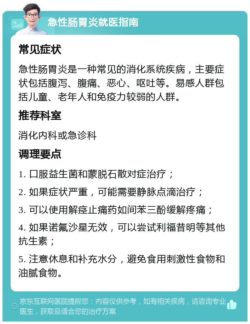 急性肠胃炎就医指南 常见症状 急性肠胃炎是一种常见的消化系统疾病，主要症状包括腹泻、腹痛、恶心、呕吐等。易感人群包括儿童、老年人和免疫力较弱的人群。 推荐科室 消化内科或急诊科 调理要点 1. 口服益生菌和蒙脱石散对症治疗； 2. 如果症状严重，可能需要静脉点滴治疗； 3. 可以使用解痉止痛药如间苯三酚缓解疼痛； 4. 如果诺氟沙星无效，可以尝试利福昔明等其他抗生素； 5. 注意休息和补充水分，避免食用刺激性食物和油腻食物。