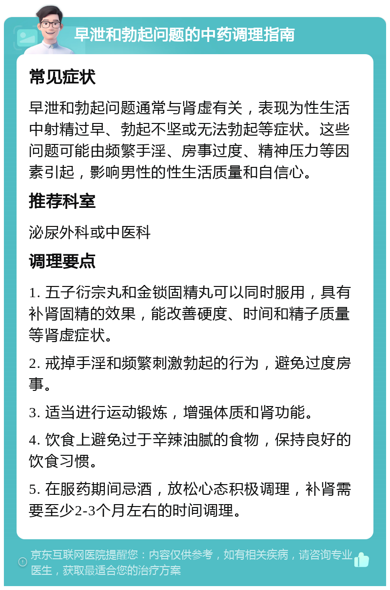 早泄和勃起问题的中药调理指南 常见症状 早泄和勃起问题通常与肾虚有关，表现为性生活中射精过早、勃起不坚或无法勃起等症状。这些问题可能由频繁手淫、房事过度、精神压力等因素引起，影响男性的性生活质量和自信心。 推荐科室 泌尿外科或中医科 调理要点 1. 五子衍宗丸和金锁固精丸可以同时服用，具有补肾固精的效果，能改善硬度、时间和精子质量等肾虚症状。 2. 戒掉手淫和频繁刺激勃起的行为，避免过度房事。 3. 适当进行运动锻炼，增强体质和肾功能。 4. 饮食上避免过于辛辣油腻的食物，保持良好的饮食习惯。 5. 在服药期间忌酒，放松心态积极调理，补肾需要至少2-3个月左右的时间调理。