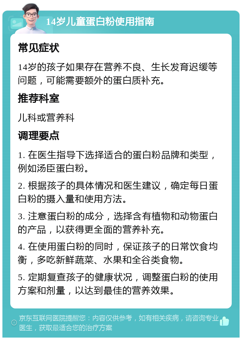 14岁儿童蛋白粉使用指南 常见症状 14岁的孩子如果存在营养不良、生长发育迟缓等问题，可能需要额外的蛋白质补充。 推荐科室 儿科或营养科 调理要点 1. 在医生指导下选择适合的蛋白粉品牌和类型，例如汤臣蛋白粉。 2. 根据孩子的具体情况和医生建议，确定每日蛋白粉的摄入量和使用方法。 3. 注意蛋白粉的成分，选择含有植物和动物蛋白的产品，以获得更全面的营养补充。 4. 在使用蛋白粉的同时，保证孩子的日常饮食均衡，多吃新鲜蔬菜、水果和全谷类食物。 5. 定期复查孩子的健康状况，调整蛋白粉的使用方案和剂量，以达到最佳的营养效果。