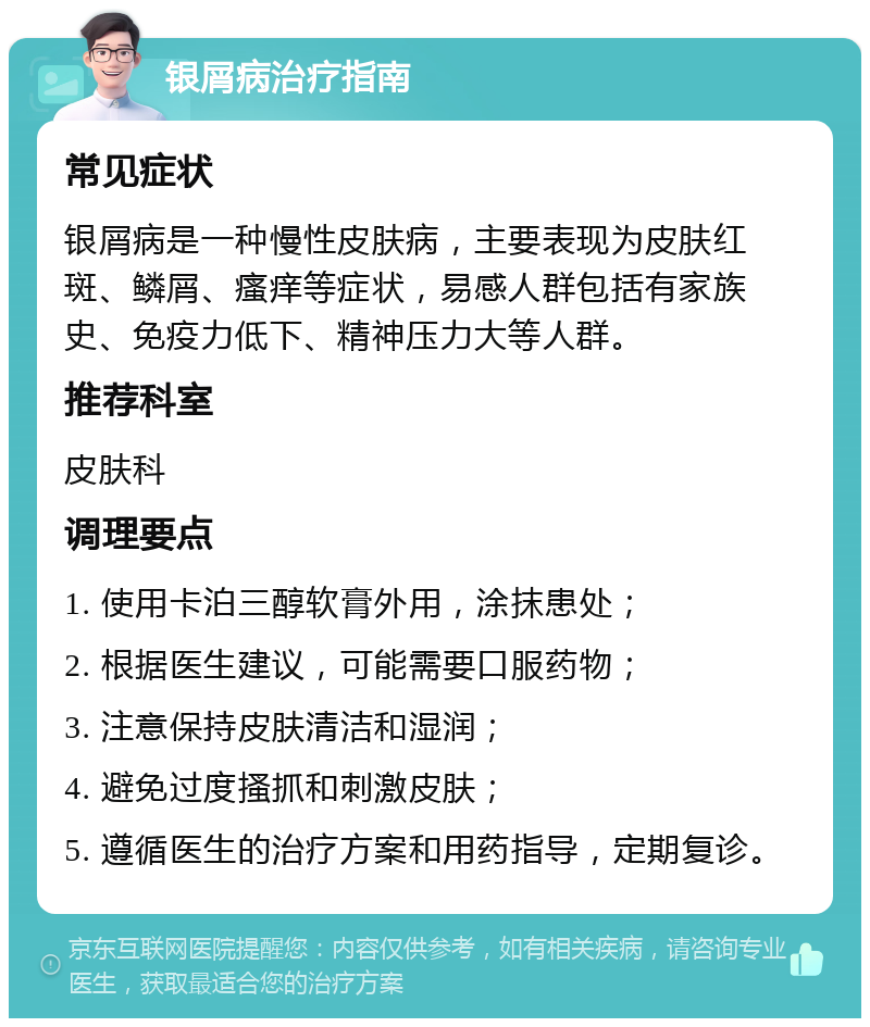 银屑病治疗指南 常见症状 银屑病是一种慢性皮肤病，主要表现为皮肤红斑、鳞屑、瘙痒等症状，易感人群包括有家族史、免疫力低下、精神压力大等人群。 推荐科室 皮肤科 调理要点 1. 使用卡泊三醇软膏外用，涂抹患处； 2. 根据医生建议，可能需要口服药物； 3. 注意保持皮肤清洁和湿润； 4. 避免过度搔抓和刺激皮肤； 5. 遵循医生的治疗方案和用药指导，定期复诊。