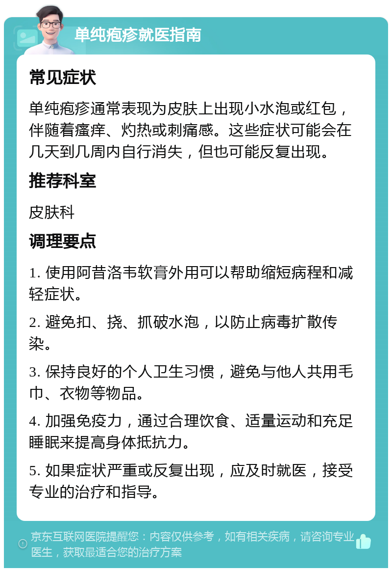 单纯疱疹就医指南 常见症状 单纯疱疹通常表现为皮肤上出现小水泡或红包，伴随着瘙痒、灼热或刺痛感。这些症状可能会在几天到几周内自行消失，但也可能反复出现。 推荐科室 皮肤科 调理要点 1. 使用阿昔洛韦软膏外用可以帮助缩短病程和减轻症状。 2. 避免扣、挠、抓破水泡，以防止病毒扩散传染。 3. 保持良好的个人卫生习惯，避免与他人共用毛巾、衣物等物品。 4. 加强免疫力，通过合理饮食、适量运动和充足睡眠来提高身体抵抗力。 5. 如果症状严重或反复出现，应及时就医，接受专业的治疗和指导。