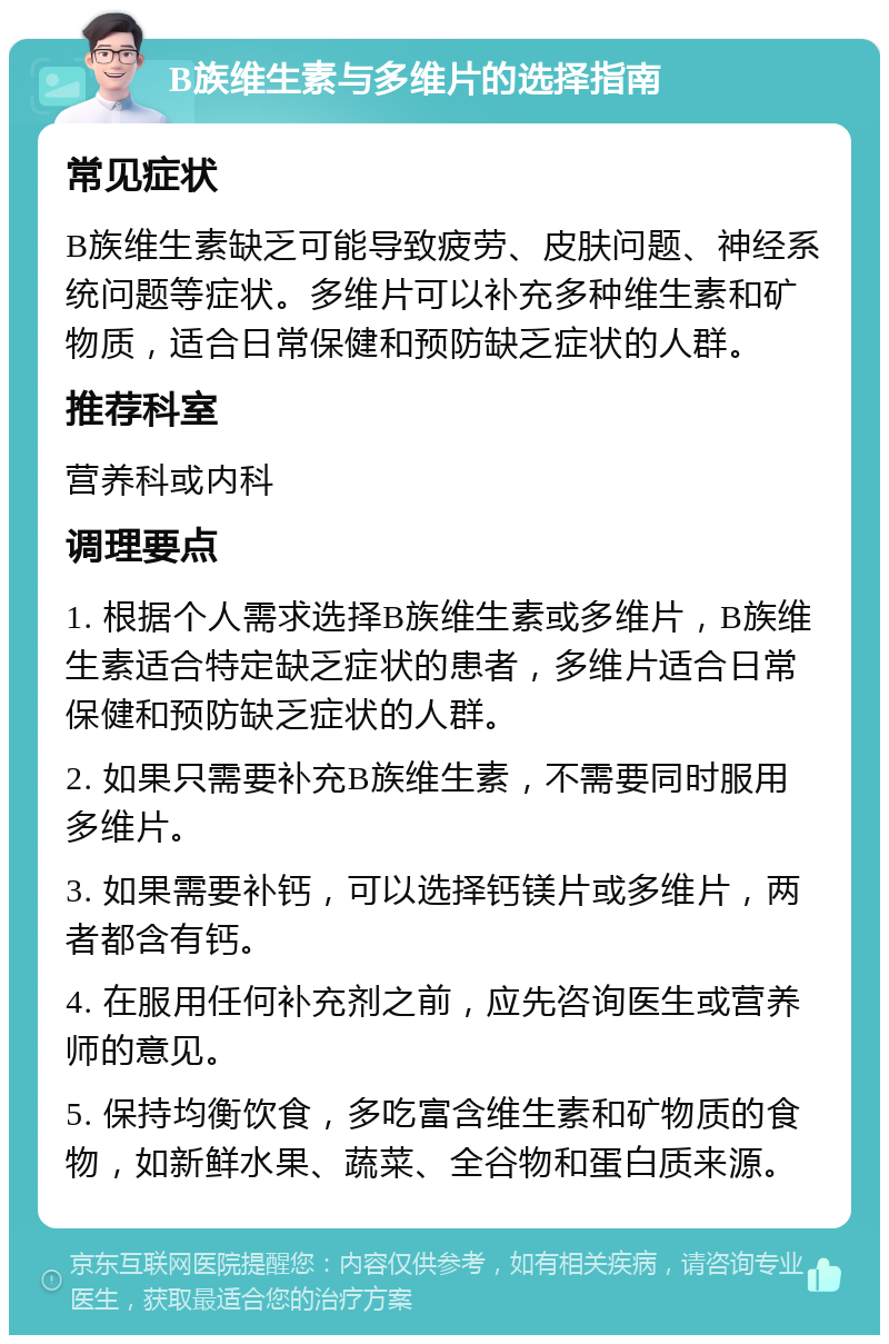 B族维生素与多维片的选择指南 常见症状 B族维生素缺乏可能导致疲劳、皮肤问题、神经系统问题等症状。多维片可以补充多种维生素和矿物质，适合日常保健和预防缺乏症状的人群。 推荐科室 营养科或内科 调理要点 1. 根据个人需求选择B族维生素或多维片，B族维生素适合特定缺乏症状的患者，多维片适合日常保健和预防缺乏症状的人群。 2. 如果只需要补充B族维生素，不需要同时服用多维片。 3. 如果需要补钙，可以选择钙镁片或多维片，两者都含有钙。 4. 在服用任何补充剂之前，应先咨询医生或营养师的意见。 5. 保持均衡饮食，多吃富含维生素和矿物质的食物，如新鲜水果、蔬菜、全谷物和蛋白质来源。