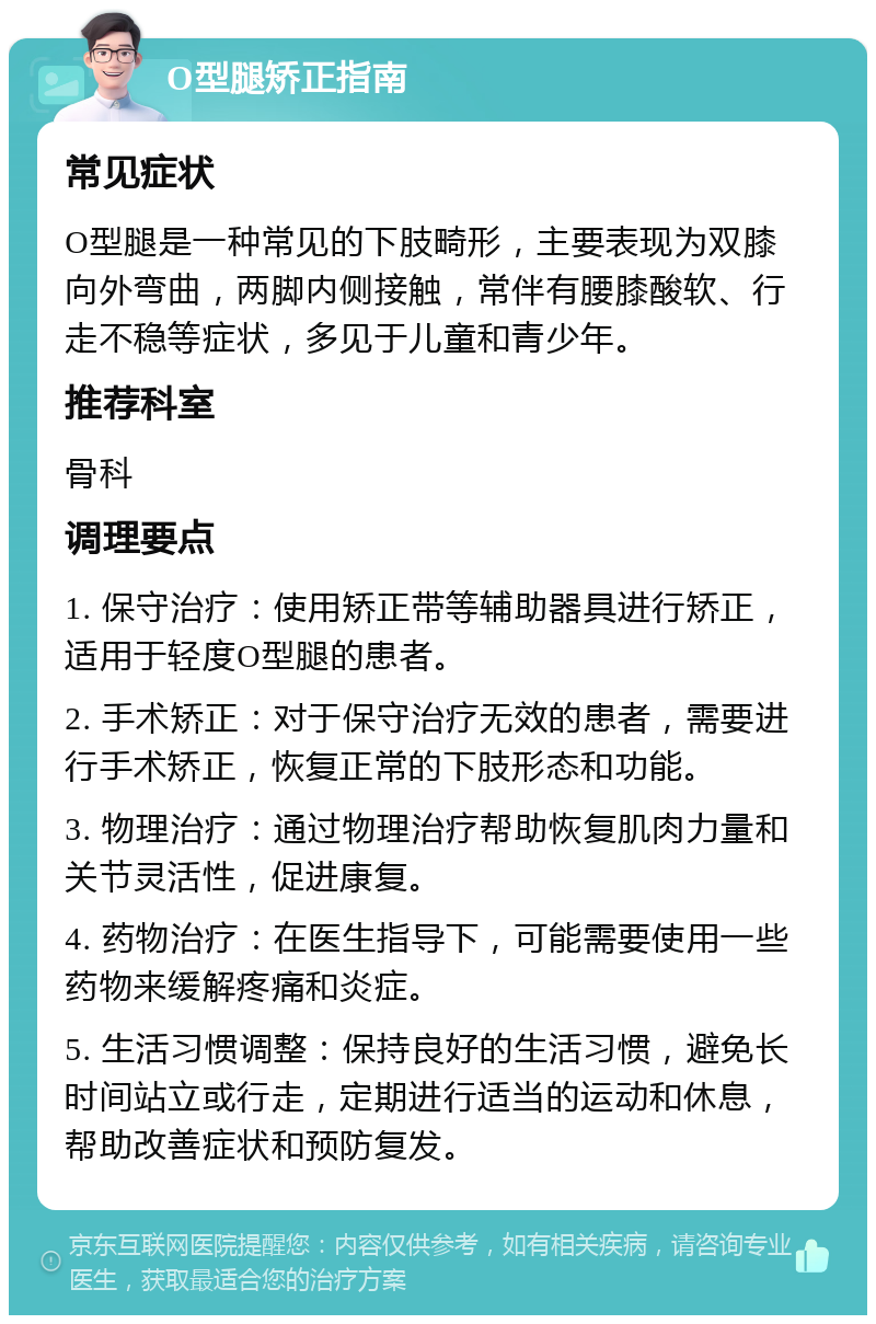 O型腿矫正指南 常见症状 O型腿是一种常见的下肢畸形，主要表现为双膝向外弯曲，两脚内侧接触，常伴有腰膝酸软、行走不稳等症状，多见于儿童和青少年。 推荐科室 骨科 调理要点 1. 保守治疗：使用矫正带等辅助器具进行矫正，适用于轻度O型腿的患者。 2. 手术矫正：对于保守治疗无效的患者，需要进行手术矫正，恢复正常的下肢形态和功能。 3. 物理治疗：通过物理治疗帮助恢复肌肉力量和关节灵活性，促进康复。 4. 药物治疗：在医生指导下，可能需要使用一些药物来缓解疼痛和炎症。 5. 生活习惯调整：保持良好的生活习惯，避免长时间站立或行走，定期进行适当的运动和休息，帮助改善症状和预防复发。