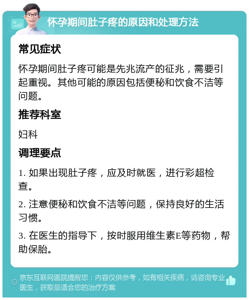 怀孕期间肚子疼的原因和处理方法 常见症状 怀孕期间肚子疼可能是先兆流产的征兆，需要引起重视。其他可能的原因包括便秘和饮食不洁等问题。 推荐科室 妇科 调理要点 1. 如果出现肚子疼，应及时就医，进行彩超检查。 2. 注意便秘和饮食不洁等问题，保持良好的生活习惯。 3. 在医生的指导下，按时服用维生素E等药物，帮助保胎。