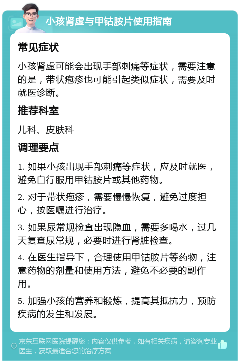 小孩肾虚与甲钴胺片使用指南 常见症状 小孩肾虚可能会出现手部刺痛等症状，需要注意的是，带状疱疹也可能引起类似症状，需要及时就医诊断。 推荐科室 儿科、皮肤科 调理要点 1. 如果小孩出现手部刺痛等症状，应及时就医，避免自行服用甲钴胺片或其他药物。 2. 对于带状疱疹，需要慢慢恢复，避免过度担心，按医嘱进行治疗。 3. 如果尿常规检查出现隐血，需要多喝水，过几天复查尿常规，必要时进行肾脏检查。 4. 在医生指导下，合理使用甲钴胺片等药物，注意药物的剂量和使用方法，避免不必要的副作用。 5. 加强小孩的营养和锻炼，提高其抵抗力，预防疾病的发生和发展。