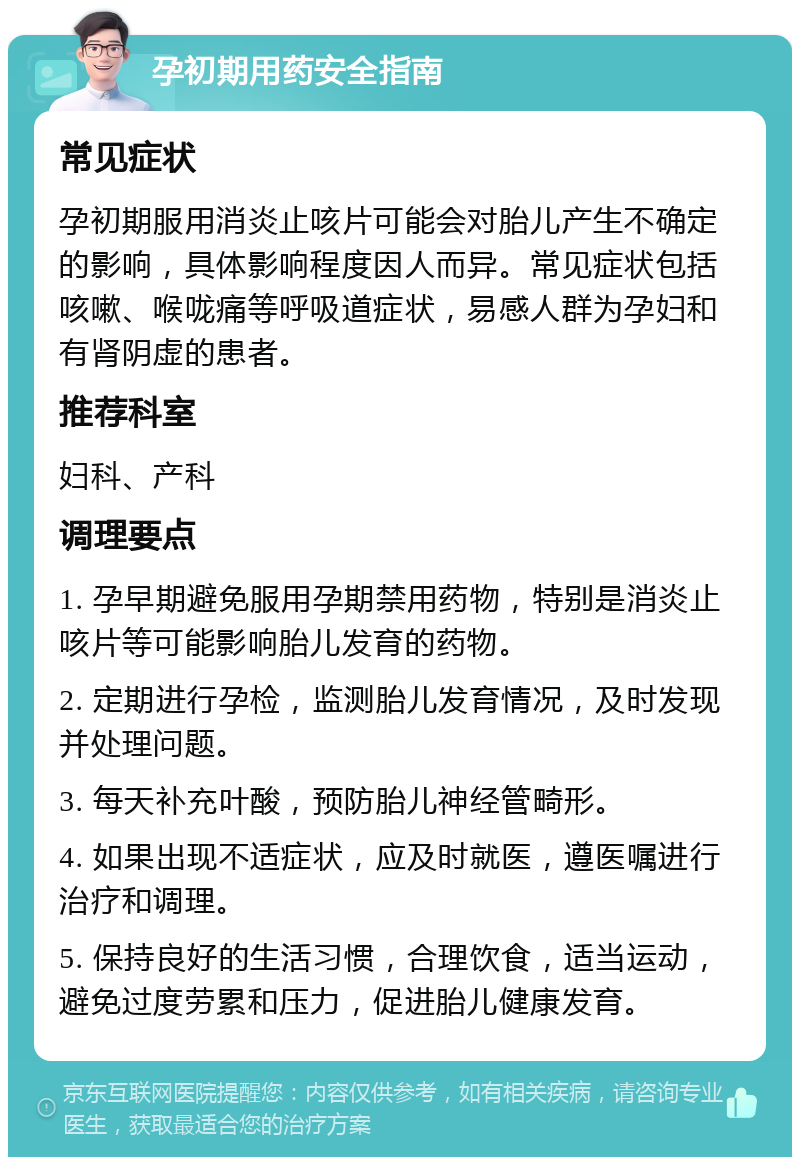 孕初期用药安全指南 常见症状 孕初期服用消炎止咳片可能会对胎儿产生不确定的影响，具体影响程度因人而异。常见症状包括咳嗽、喉咙痛等呼吸道症状，易感人群为孕妇和有肾阴虚的患者。 推荐科室 妇科、产科 调理要点 1. 孕早期避免服用孕期禁用药物，特别是消炎止咳片等可能影响胎儿发育的药物。 2. 定期进行孕检，监测胎儿发育情况，及时发现并处理问题。 3. 每天补充叶酸，预防胎儿神经管畸形。 4. 如果出现不适症状，应及时就医，遵医嘱进行治疗和调理。 5. 保持良好的生活习惯，合理饮食，适当运动，避免过度劳累和压力，促进胎儿健康发育。