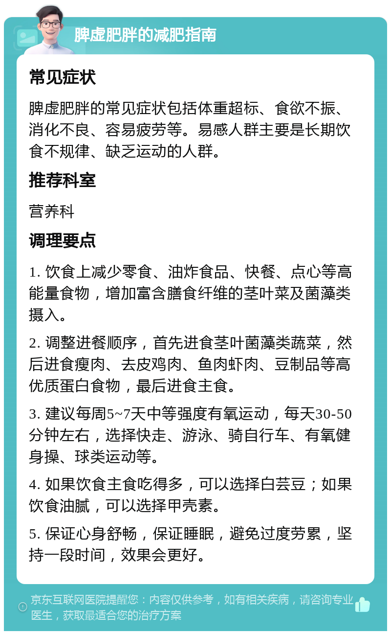 脾虚肥胖的减肥指南 常见症状 脾虚肥胖的常见症状包括体重超标、食欲不振、消化不良、容易疲劳等。易感人群主要是长期饮食不规律、缺乏运动的人群。 推荐科室 营养科 调理要点 1. 饮食上减少零食、油炸食品、快餐、点心等高能量食物，增加富含膳食纤维的茎叶菜及菌藻类摄入。 2. 调整进餐顺序，首先进食茎叶菌藻类蔬菜，然后进食瘦肉、去皮鸡肉、鱼肉虾肉、豆制品等高优质蛋白食物，最后进食主食。 3. 建议每周5~7天中等强度有氧运动，每天30-50分钟左右，选择快走、游泳、骑自行车、有氧健身操、球类运动等。 4. 如果饮食主食吃得多，可以选择白芸豆；如果饮食油腻，可以选择甲壳素。 5. 保证心身舒畅，保证睡眠，避免过度劳累，坚持一段时间，效果会更好。