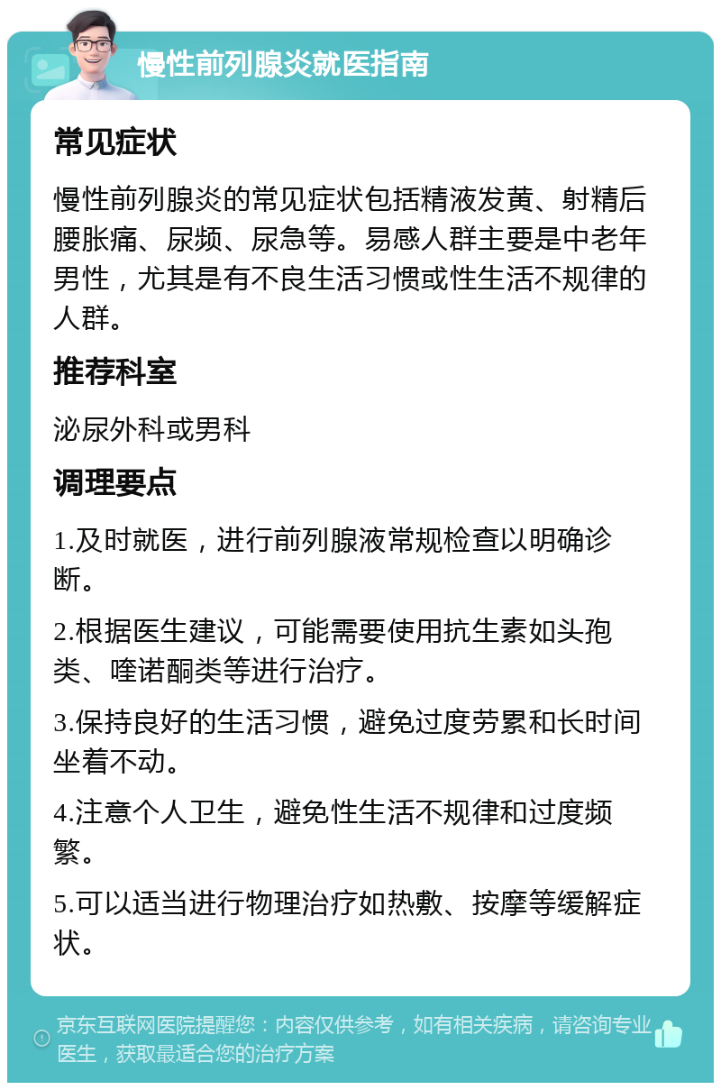 慢性前列腺炎就医指南 常见症状 慢性前列腺炎的常见症状包括精液发黄、射精后腰胀痛、尿频、尿急等。易感人群主要是中老年男性，尤其是有不良生活习惯或性生活不规律的人群。 推荐科室 泌尿外科或男科 调理要点 1.及时就医，进行前列腺液常规检查以明确诊断。 2.根据医生建议，可能需要使用抗生素如头孢类、喹诺酮类等进行治疗。 3.保持良好的生活习惯，避免过度劳累和长时间坐着不动。 4.注意个人卫生，避免性生活不规律和过度频繁。 5.可以适当进行物理治疗如热敷、按摩等缓解症状。