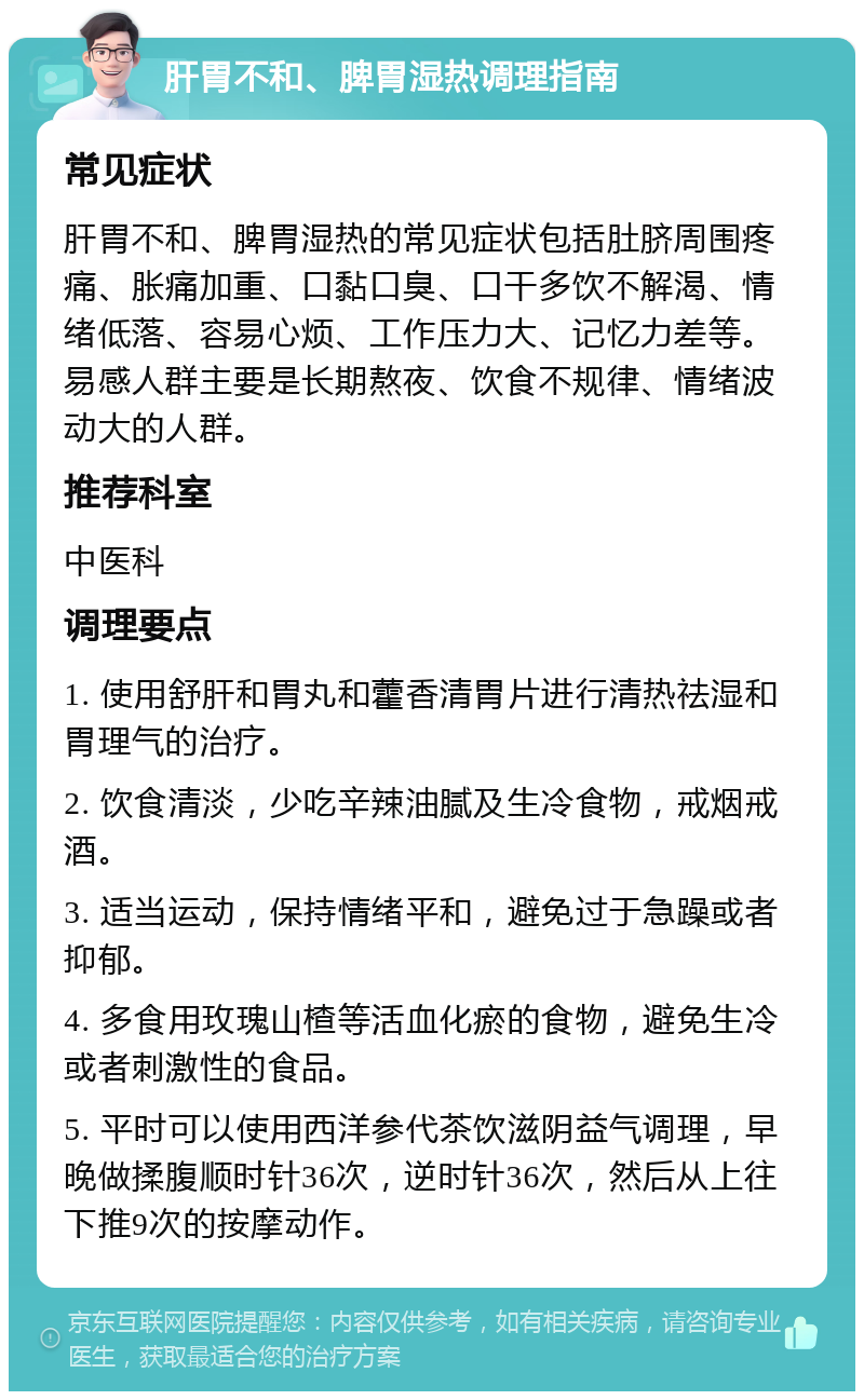 肝胃不和、脾胃湿热调理指南 常见症状 肝胃不和、脾胃湿热的常见症状包括肚脐周围疼痛、胀痛加重、口黏口臭、口干多饮不解渴、情绪低落、容易心烦、工作压力大、记忆力差等。易感人群主要是长期熬夜、饮食不规律、情绪波动大的人群。 推荐科室 中医科 调理要点 1. 使用舒肝和胃丸和藿香清胃片进行清热祛湿和胃理气的治疗。 2. 饮食清淡，少吃辛辣油腻及生冷食物，戒烟戒酒。 3. 适当运动，保持情绪平和，避免过于急躁或者抑郁。 4. 多食用玫瑰山楂等活血化瘀的食物，避免生冷或者刺激性的食品。 5. 平时可以使用西洋参代茶饮滋阴益气调理，早晚做揉腹顺时针36次，逆时针36次，然后从上往下推9次的按摩动作。