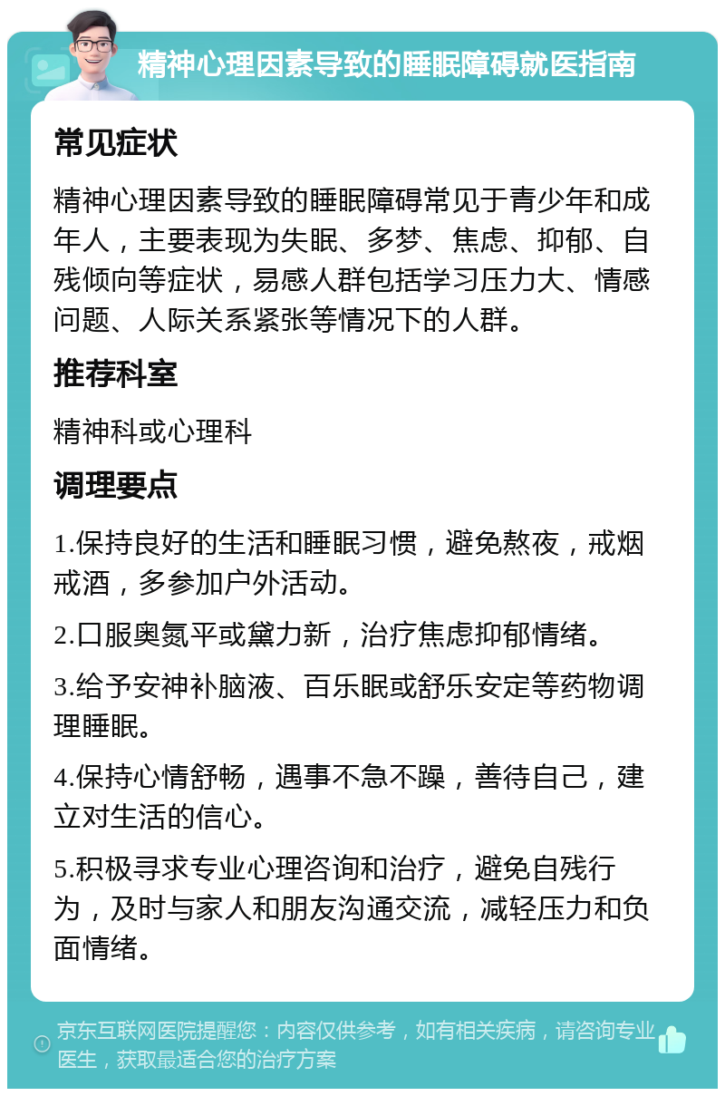 精神心理因素导致的睡眠障碍就医指南 常见症状 精神心理因素导致的睡眠障碍常见于青少年和成年人，主要表现为失眠、多梦、焦虑、抑郁、自残倾向等症状，易感人群包括学习压力大、情感问题、人际关系紧张等情况下的人群。 推荐科室 精神科或心理科 调理要点 1.保持良好的生活和睡眠习惯，避免熬夜，戒烟戒酒，多参加户外活动。 2.口服奥氮平或黛力新，治疗焦虑抑郁情绪。 3.给予安神补脑液、百乐眠或舒乐安定等药物调理睡眠。 4.保持心情舒畅，遇事不急不躁，善待自己，建立对生活的信心。 5.积极寻求专业心理咨询和治疗，避免自残行为，及时与家人和朋友沟通交流，减轻压力和负面情绪。