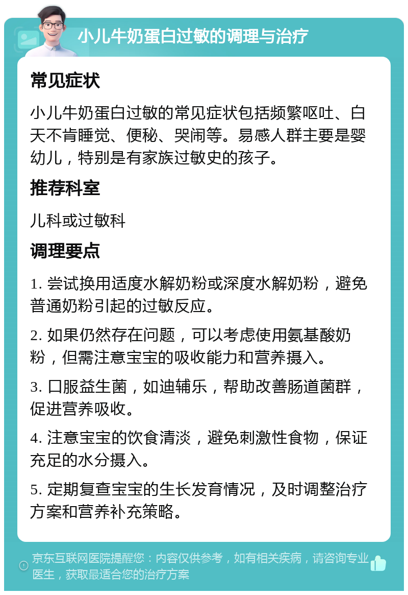 小儿牛奶蛋白过敏的调理与治疗 常见症状 小儿牛奶蛋白过敏的常见症状包括频繁呕吐、白天不肯睡觉、便秘、哭闹等。易感人群主要是婴幼儿，特别是有家族过敏史的孩子。 推荐科室 儿科或过敏科 调理要点 1. 尝试换用适度水解奶粉或深度水解奶粉，避免普通奶粉引起的过敏反应。 2. 如果仍然存在问题，可以考虑使用氨基酸奶粉，但需注意宝宝的吸收能力和营养摄入。 3. 口服益生菌，如迪辅乐，帮助改善肠道菌群，促进营养吸收。 4. 注意宝宝的饮食清淡，避免刺激性食物，保证充足的水分摄入。 5. 定期复查宝宝的生长发育情况，及时调整治疗方案和营养补充策略。