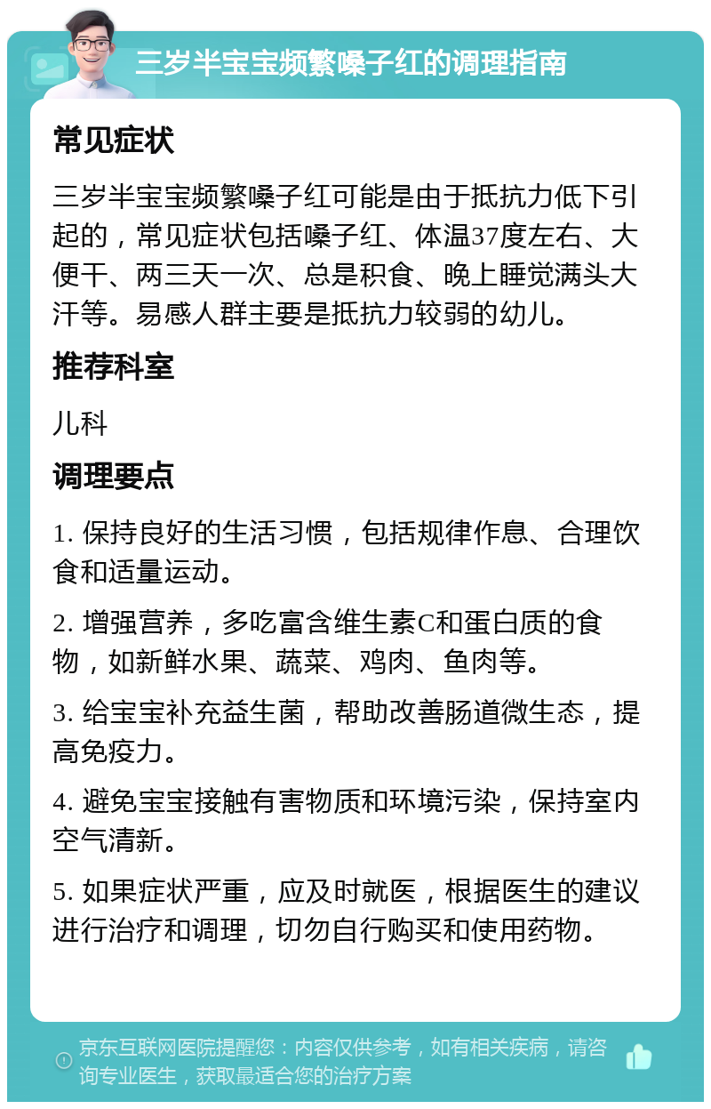 三岁半宝宝频繁嗓子红的调理指南 常见症状 三岁半宝宝频繁嗓子红可能是由于抵抗力低下引起的，常见症状包括嗓子红、体温37度左右、大便干、两三天一次、总是积食、晚上睡觉满头大汗等。易感人群主要是抵抗力较弱的幼儿。 推荐科室 儿科 调理要点 1. 保持良好的生活习惯，包括规律作息、合理饮食和适量运动。 2. 增强营养，多吃富含维生素C和蛋白质的食物，如新鲜水果、蔬菜、鸡肉、鱼肉等。 3. 给宝宝补充益生菌，帮助改善肠道微生态，提高免疫力。 4. 避免宝宝接触有害物质和环境污染，保持室内空气清新。 5. 如果症状严重，应及时就医，根据医生的建议进行治疗和调理，切勿自行购买和使用药物。