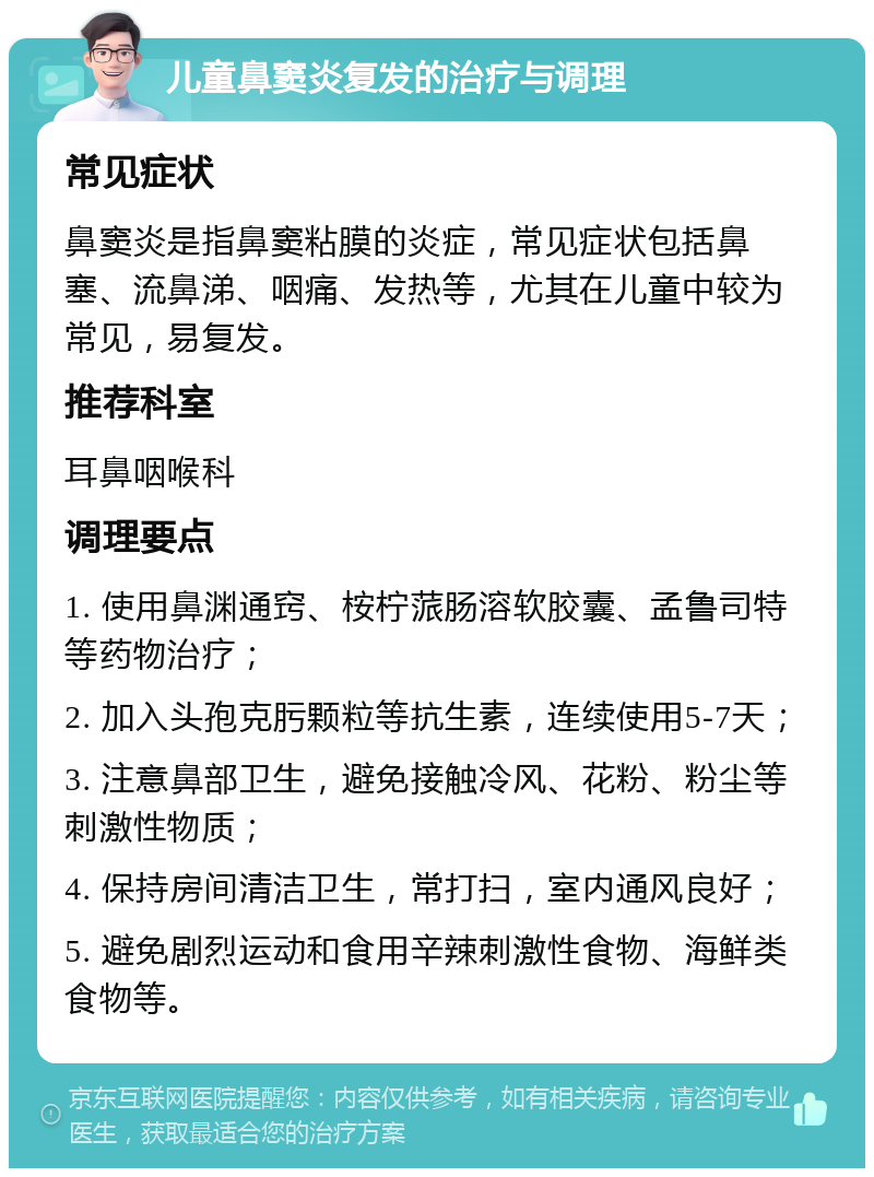 儿童鼻窦炎复发的治疗与调理 常见症状 鼻窦炎是指鼻窦粘膜的炎症，常见症状包括鼻塞、流鼻涕、咽痛、发热等，尤其在儿童中较为常见，易复发。 推荐科室 耳鼻咽喉科 调理要点 1. 使用鼻渊通窍、桉柠蒎肠溶软胶囊、孟鲁司特等药物治疗； 2. 加入头孢克肟颗粒等抗生素，连续使用5-7天； 3. 注意鼻部卫生，避免接触冷风、花粉、粉尘等刺激性物质； 4. 保持房间清洁卫生，常打扫，室内通风良好； 5. 避免剧烈运动和食用辛辣刺激性食物、海鲜类食物等。