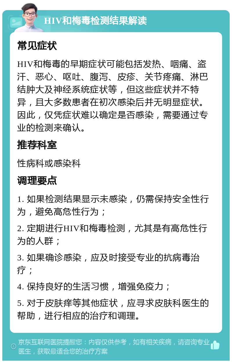 HIV和梅毒检测结果解读 常见症状 HIV和梅毒的早期症状可能包括发热、咽痛、盗汗、恶心、呕吐、腹泻、皮疹、关节疼痛、淋巴结肿大及神经系统症状等，但这些症状并不特异，且大多数患者在初次感染后并无明显症状。因此，仅凭症状难以确定是否感染，需要通过专业的检测来确认。 推荐科室 性病科或感染科 调理要点 1. 如果检测结果显示未感染，仍需保持安全性行为，避免高危性行为； 2. 定期进行HIV和梅毒检测，尤其是有高危性行为的人群； 3. 如果确诊感染，应及时接受专业的抗病毒治疗； 4. 保持良好的生活习惯，增强免疫力； 5. 对于皮肤痒等其他症状，应寻求皮肤科医生的帮助，进行相应的治疗和调理。