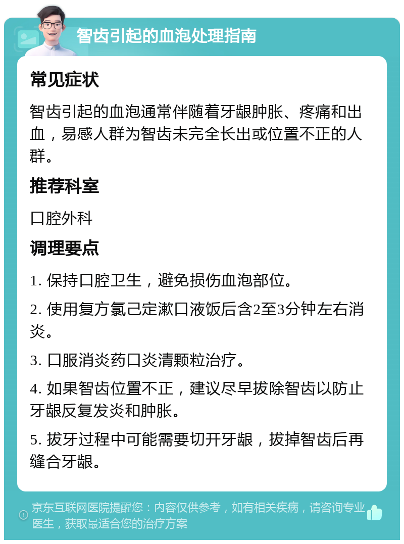 智齿引起的血泡处理指南 常见症状 智齿引起的血泡通常伴随着牙龈肿胀、疼痛和出血，易感人群为智齿未完全长出或位置不正的人群。 推荐科室 口腔外科 调理要点 1. 保持口腔卫生，避免损伤血泡部位。 2. 使用复方氯己定漱口液饭后含2至3分钟左右消炎。 3. 口服消炎药口炎清颗粒治疗。 4. 如果智齿位置不正，建议尽早拔除智齿以防止牙龈反复发炎和肿胀。 5. 拔牙过程中可能需要切开牙龈，拔掉智齿后再缝合牙龈。