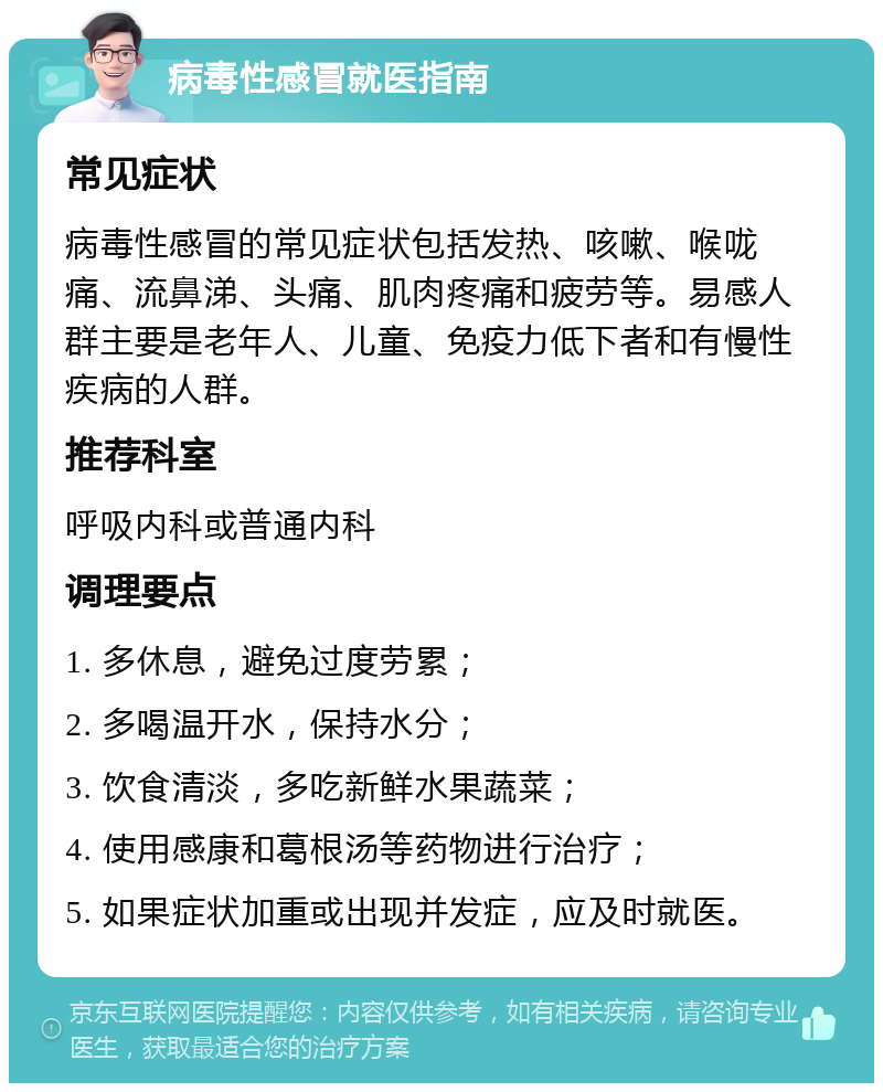 病毒性感冒就医指南 常见症状 病毒性感冒的常见症状包括发热、咳嗽、喉咙痛、流鼻涕、头痛、肌肉疼痛和疲劳等。易感人群主要是老年人、儿童、免疫力低下者和有慢性疾病的人群。 推荐科室 呼吸内科或普通内科 调理要点 1. 多休息，避免过度劳累； 2. 多喝温开水，保持水分； 3. 饮食清淡，多吃新鲜水果蔬菜； 4. 使用感康和葛根汤等药物进行治疗； 5. 如果症状加重或出现并发症，应及时就医。