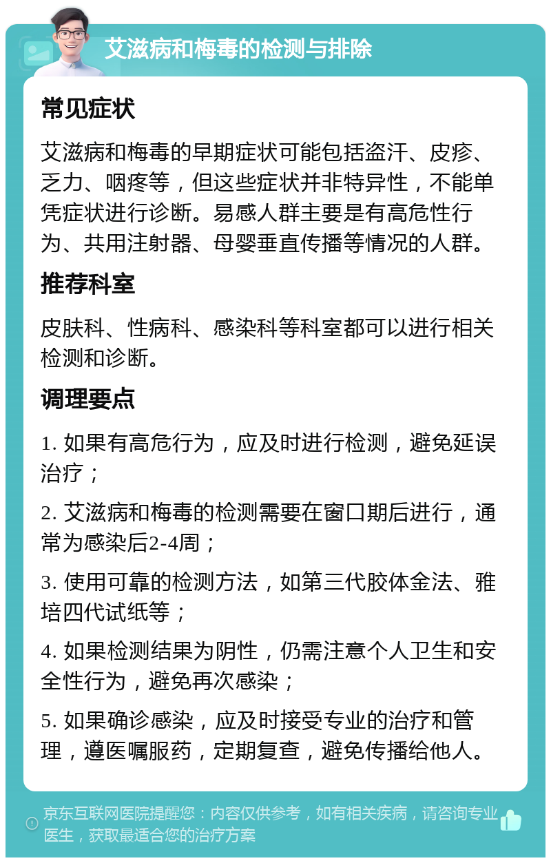 艾滋病和梅毒的检测与排除 常见症状 艾滋病和梅毒的早期症状可能包括盗汗、皮疹、乏力、咽疼等，但这些症状并非特异性，不能单凭症状进行诊断。易感人群主要是有高危性行为、共用注射器、母婴垂直传播等情况的人群。 推荐科室 皮肤科、性病科、感染科等科室都可以进行相关检测和诊断。 调理要点 1. 如果有高危行为，应及时进行检测，避免延误治疗； 2. 艾滋病和梅毒的检测需要在窗口期后进行，通常为感染后2-4周； 3. 使用可靠的检测方法，如第三代胶体金法、雅培四代试纸等； 4. 如果检测结果为阴性，仍需注意个人卫生和安全性行为，避免再次感染； 5. 如果确诊感染，应及时接受专业的治疗和管理，遵医嘱服药，定期复查，避免传播给他人。