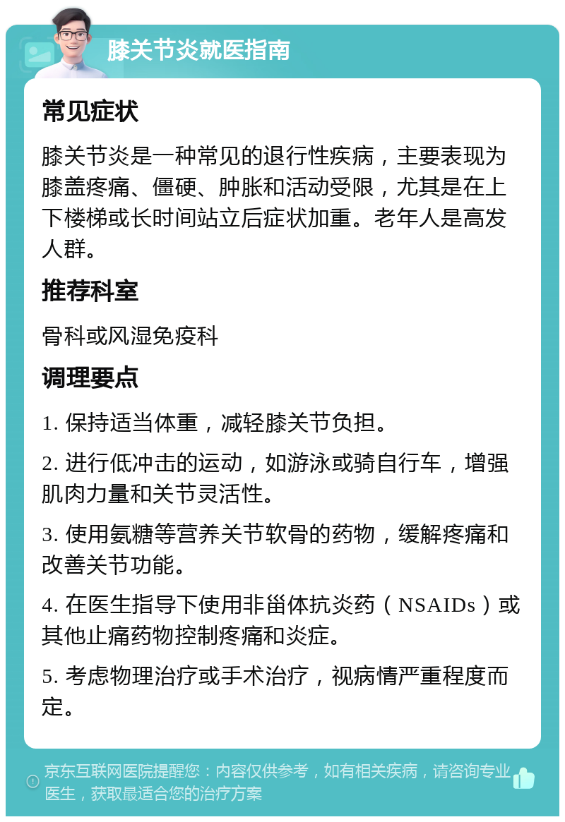 膝关节炎就医指南 常见症状 膝关节炎是一种常见的退行性疾病，主要表现为膝盖疼痛、僵硬、肿胀和活动受限，尤其是在上下楼梯或长时间站立后症状加重。老年人是高发人群。 推荐科室 骨科或风湿免疫科 调理要点 1. 保持适当体重，减轻膝关节负担。 2. 进行低冲击的运动，如游泳或骑自行车，增强肌肉力量和关节灵活性。 3. 使用氨糖等营养关节软骨的药物，缓解疼痛和改善关节功能。 4. 在医生指导下使用非甾体抗炎药（NSAIDs）或其他止痛药物控制疼痛和炎症。 5. 考虑物理治疗或手术治疗，视病情严重程度而定。