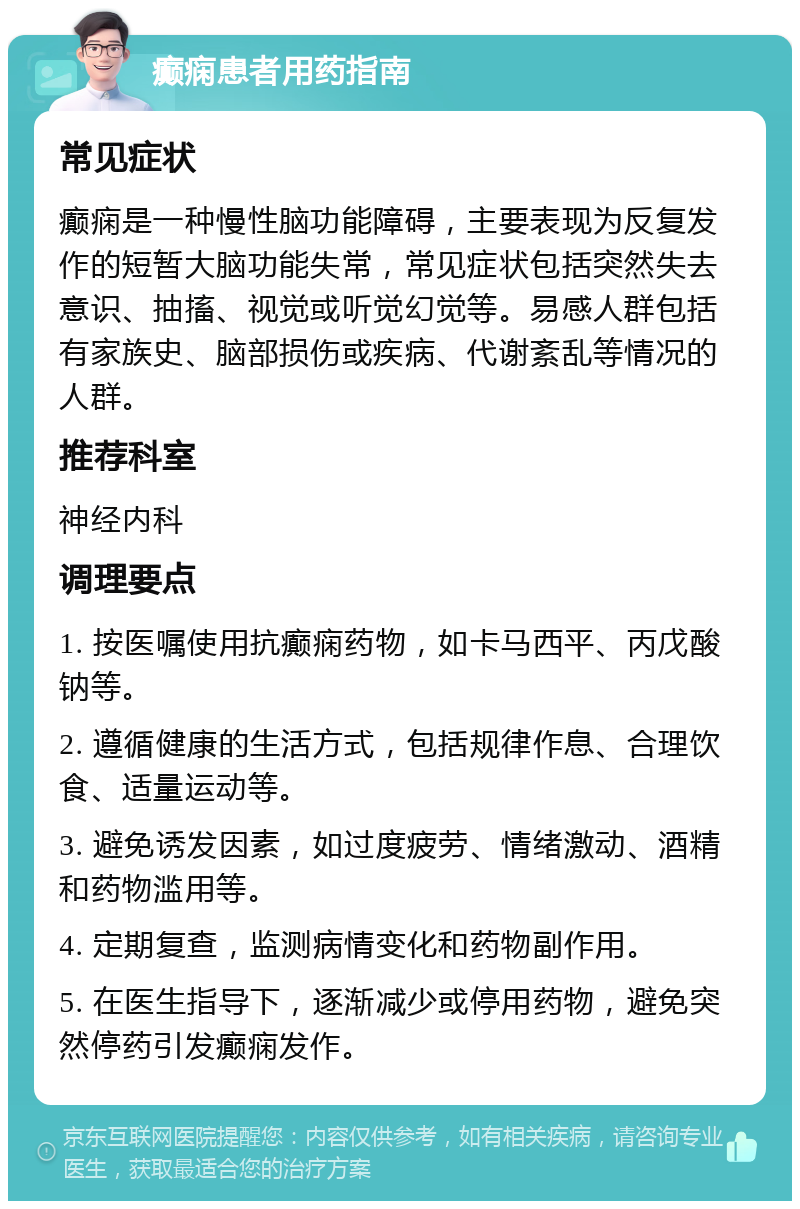 癫痫患者用药指南 常见症状 癫痫是一种慢性脑功能障碍，主要表现为反复发作的短暂大脑功能失常，常见症状包括突然失去意识、抽搐、视觉或听觉幻觉等。易感人群包括有家族史、脑部损伤或疾病、代谢紊乱等情况的人群。 推荐科室 神经内科 调理要点 1. 按医嘱使用抗癫痫药物，如卡马西平、丙戊酸钠等。 2. 遵循健康的生活方式，包括规律作息、合理饮食、适量运动等。 3. 避免诱发因素，如过度疲劳、情绪激动、酒精和药物滥用等。 4. 定期复查，监测病情变化和药物副作用。 5. 在医生指导下，逐渐减少或停用药物，避免突然停药引发癫痫发作。