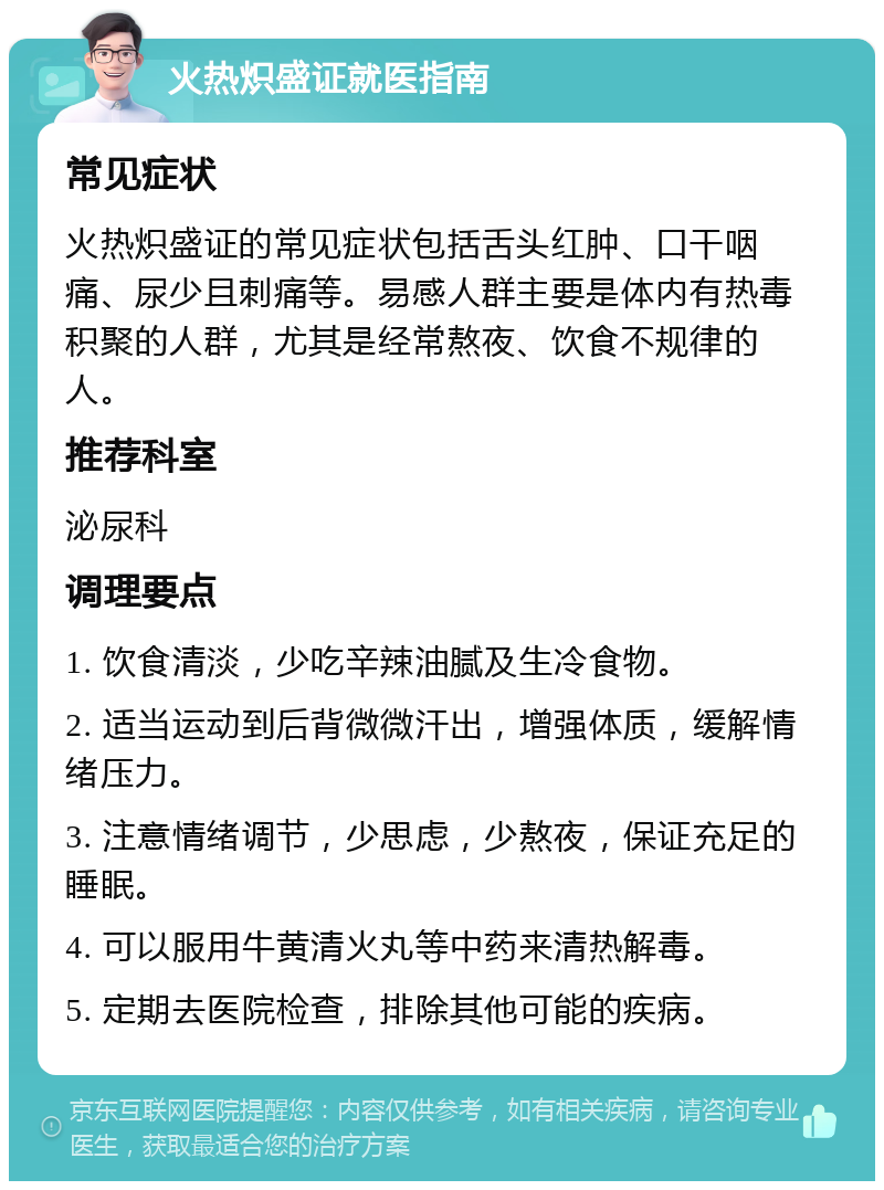 火热炽盛证就医指南 常见症状 火热炽盛证的常见症状包括舌头红肿、口干咽痛、尿少且刺痛等。易感人群主要是体内有热毒积聚的人群，尤其是经常熬夜、饮食不规律的人。 推荐科室 泌尿科 调理要点 1. 饮食清淡，少吃辛辣油腻及生冷食物。 2. 适当运动到后背微微汗出，增强体质，缓解情绪压力。 3. 注意情绪调节，少思虑，少熬夜，保证充足的睡眠。 4. 可以服用牛黄清火丸等中药来清热解毒。 5. 定期去医院检查，排除其他可能的疾病。