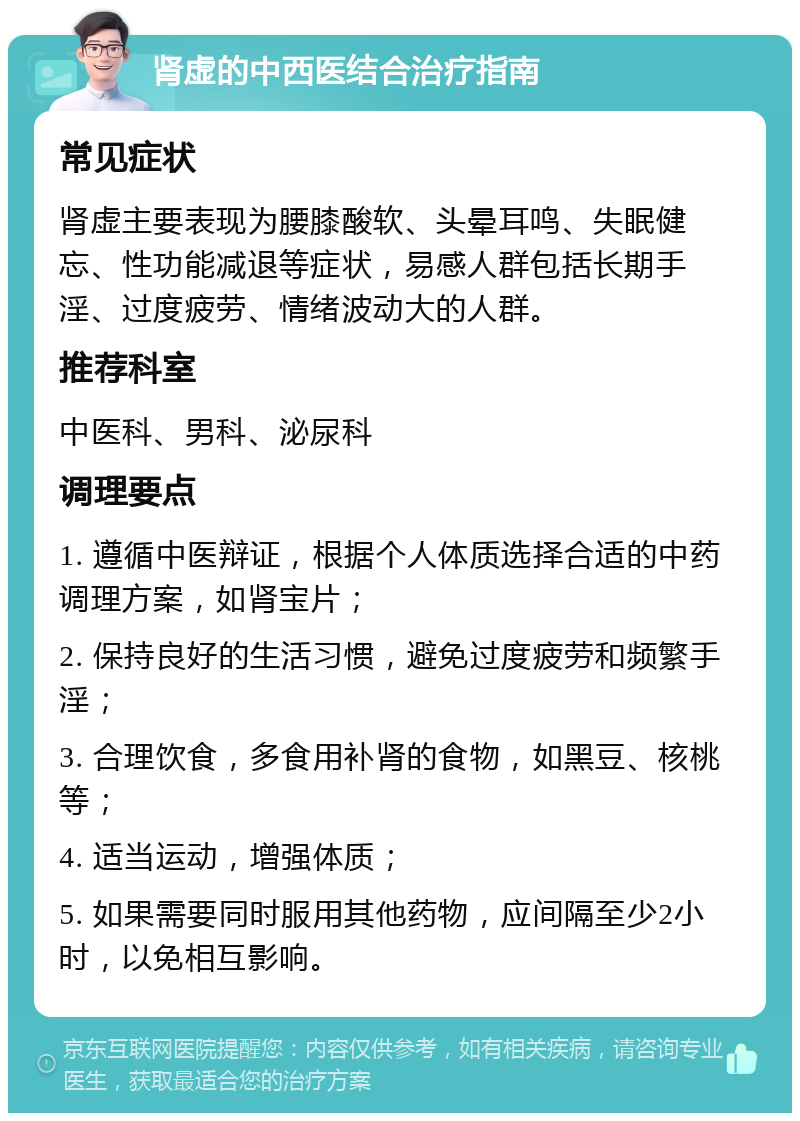 肾虚的中西医结合治疗指南 常见症状 肾虚主要表现为腰膝酸软、头晕耳鸣、失眠健忘、性功能减退等症状，易感人群包括长期手淫、过度疲劳、情绪波动大的人群。 推荐科室 中医科、男科、泌尿科 调理要点 1. 遵循中医辩证，根据个人体质选择合适的中药调理方案，如肾宝片； 2. 保持良好的生活习惯，避免过度疲劳和频繁手淫； 3. 合理饮食，多食用补肾的食物，如黑豆、核桃等； 4. 适当运动，增强体质； 5. 如果需要同时服用其他药物，应间隔至少2小时，以免相互影响。