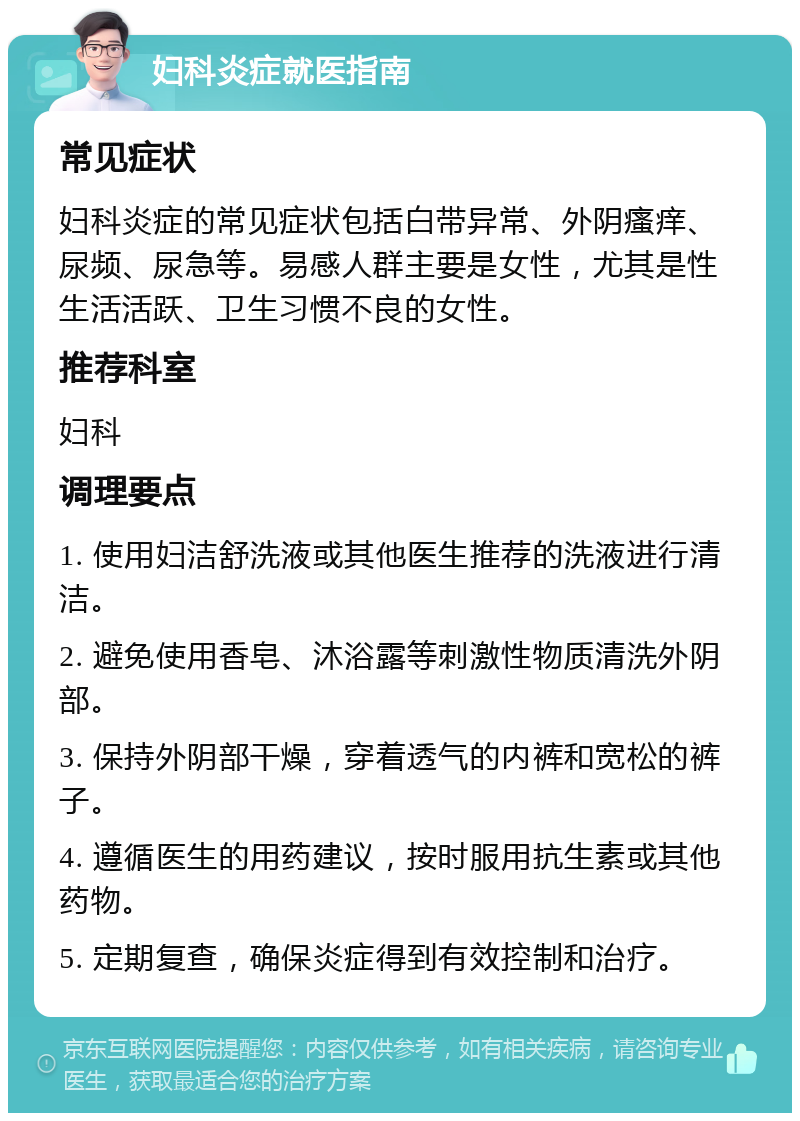 妇科炎症就医指南 常见症状 妇科炎症的常见症状包括白带异常、外阴瘙痒、尿频、尿急等。易感人群主要是女性，尤其是性生活活跃、卫生习惯不良的女性。 推荐科室 妇科 调理要点 1. 使用妇洁舒洗液或其他医生推荐的洗液进行清洁。 2. 避免使用香皂、沐浴露等刺激性物质清洗外阴部。 3. 保持外阴部干燥，穿着透气的内裤和宽松的裤子。 4. 遵循医生的用药建议，按时服用抗生素或其他药物。 5. 定期复查，确保炎症得到有效控制和治疗。