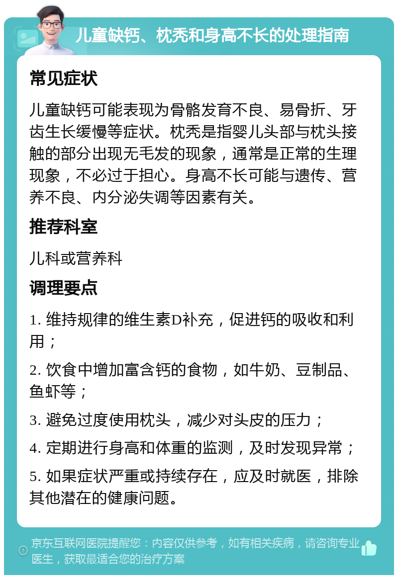 儿童缺钙、枕秃和身高不长的处理指南 常见症状 儿童缺钙可能表现为骨骼发育不良、易骨折、牙齿生长缓慢等症状。枕秃是指婴儿头部与枕头接触的部分出现无毛发的现象，通常是正常的生理现象，不必过于担心。身高不长可能与遗传、营养不良、内分泌失调等因素有关。 推荐科室 儿科或营养科 调理要点 1. 维持规律的维生素D补充，促进钙的吸收和利用； 2. 饮食中增加富含钙的食物，如牛奶、豆制品、鱼虾等； 3. 避免过度使用枕头，减少对头皮的压力； 4. 定期进行身高和体重的监测，及时发现异常； 5. 如果症状严重或持续存在，应及时就医，排除其他潜在的健康问题。