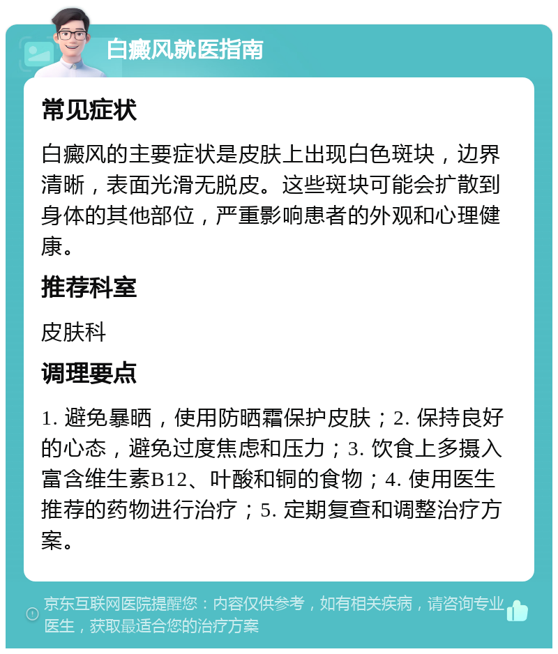 白癜风就医指南 常见症状 白癜风的主要症状是皮肤上出现白色斑块，边界清晰，表面光滑无脱皮。这些斑块可能会扩散到身体的其他部位，严重影响患者的外观和心理健康。 推荐科室 皮肤科 调理要点 1. 避免暴晒，使用防晒霜保护皮肤；2. 保持良好的心态，避免过度焦虑和压力；3. 饮食上多摄入富含维生素B12、叶酸和铜的食物；4. 使用医生推荐的药物进行治疗；5. 定期复查和调整治疗方案。