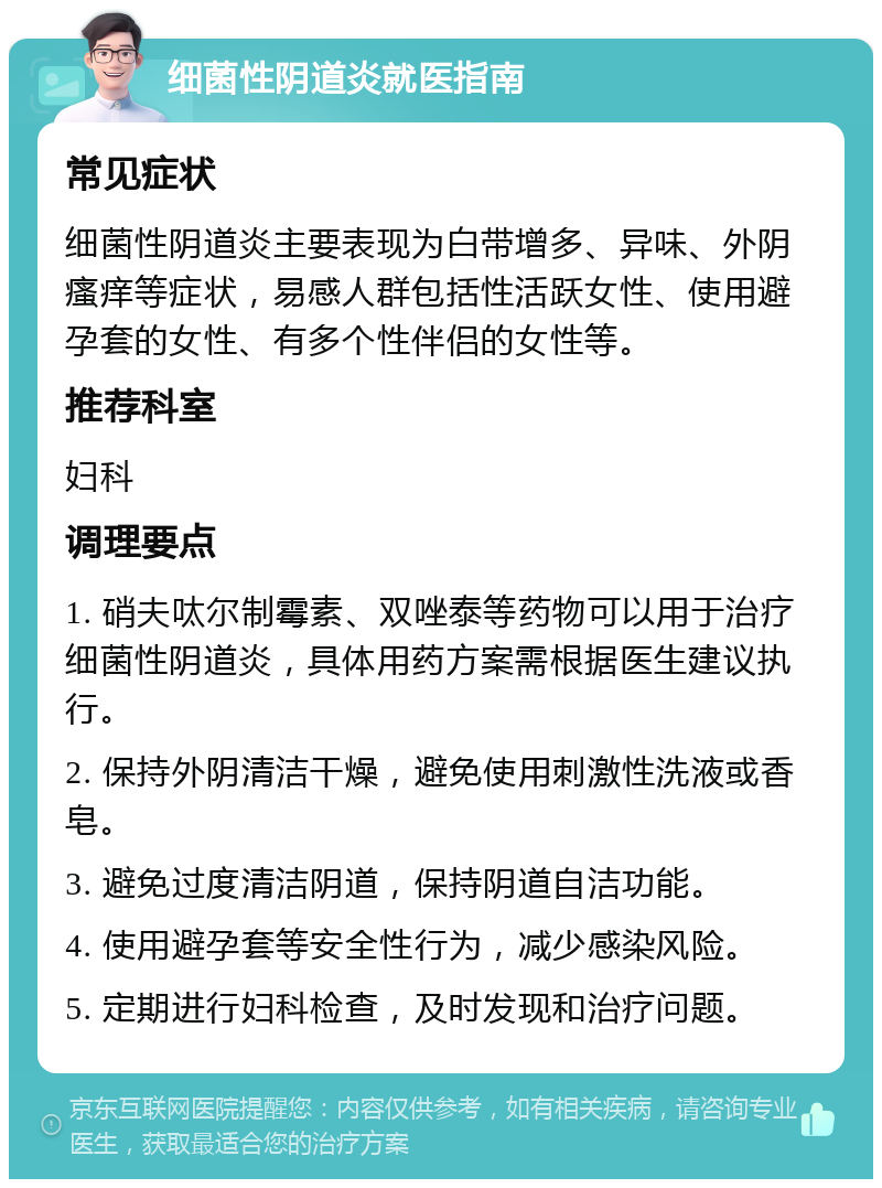 细菌性阴道炎就医指南 常见症状 细菌性阴道炎主要表现为白带增多、异味、外阴瘙痒等症状，易感人群包括性活跃女性、使用避孕套的女性、有多个性伴侣的女性等。 推荐科室 妇科 调理要点 1. 硝夫呔尔制霉素、双唑泰等药物可以用于治疗细菌性阴道炎，具体用药方案需根据医生建议执行。 2. 保持外阴清洁干燥，避免使用刺激性洗液或香皂。 3. 避免过度清洁阴道，保持阴道自洁功能。 4. 使用避孕套等安全性行为，减少感染风险。 5. 定期进行妇科检查，及时发现和治疗问题。