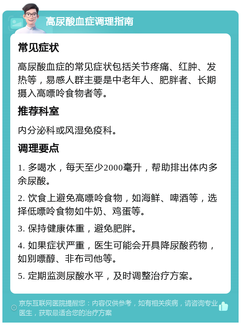 高尿酸血症调理指南 常见症状 高尿酸血症的常见症状包括关节疼痛、红肿、发热等，易感人群主要是中老年人、肥胖者、长期摄入高嘌呤食物者等。 推荐科室 内分泌科或风湿免疫科。 调理要点 1. 多喝水，每天至少2000毫升，帮助排出体内多余尿酸。 2. 饮食上避免高嘌呤食物，如海鲜、啤酒等，选择低嘌呤食物如牛奶、鸡蛋等。 3. 保持健康体重，避免肥胖。 4. 如果症状严重，医生可能会开具降尿酸药物，如别嘌醇、非布司他等。 5. 定期监测尿酸水平，及时调整治疗方案。