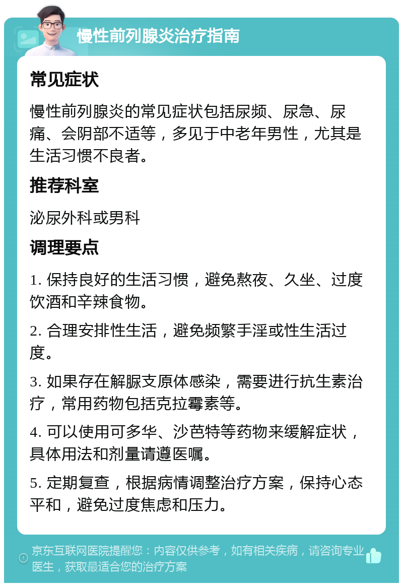 慢性前列腺炎治疗指南 常见症状 慢性前列腺炎的常见症状包括尿频、尿急、尿痛、会阴部不适等，多见于中老年男性，尤其是生活习惯不良者。 推荐科室 泌尿外科或男科 调理要点 1. 保持良好的生活习惯，避免熬夜、久坐、过度饮酒和辛辣食物。 2. 合理安排性生活，避免频繁手淫或性生活过度。 3. 如果存在解脲支原体感染，需要进行抗生素治疗，常用药物包括克拉霉素等。 4. 可以使用可多华、沙芭特等药物来缓解症状，具体用法和剂量请遵医嘱。 5. 定期复查，根据病情调整治疗方案，保持心态平和，避免过度焦虑和压力。