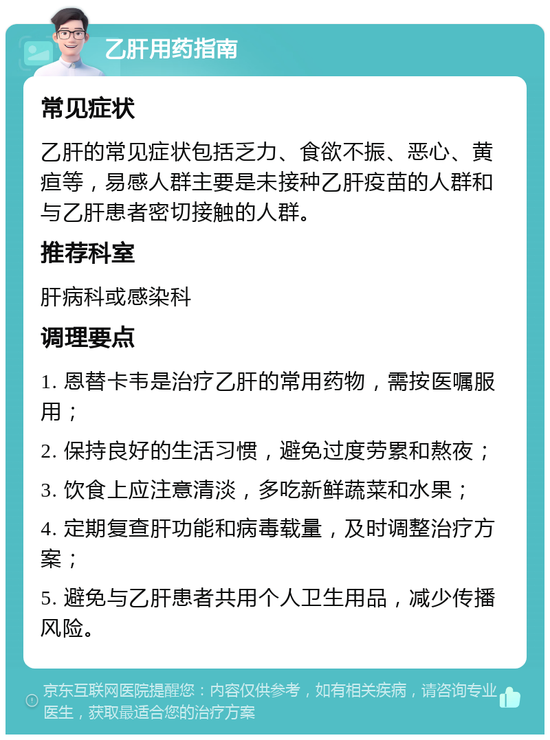 乙肝用药指南 常见症状 乙肝的常见症状包括乏力、食欲不振、恶心、黄疸等，易感人群主要是未接种乙肝疫苗的人群和与乙肝患者密切接触的人群。 推荐科室 肝病科或感染科 调理要点 1. 恩替卡韦是治疗乙肝的常用药物，需按医嘱服用； 2. 保持良好的生活习惯，避免过度劳累和熬夜； 3. 饮食上应注意清淡，多吃新鲜蔬菜和水果； 4. 定期复查肝功能和病毒载量，及时调整治疗方案； 5. 避免与乙肝患者共用个人卫生用品，减少传播风险。