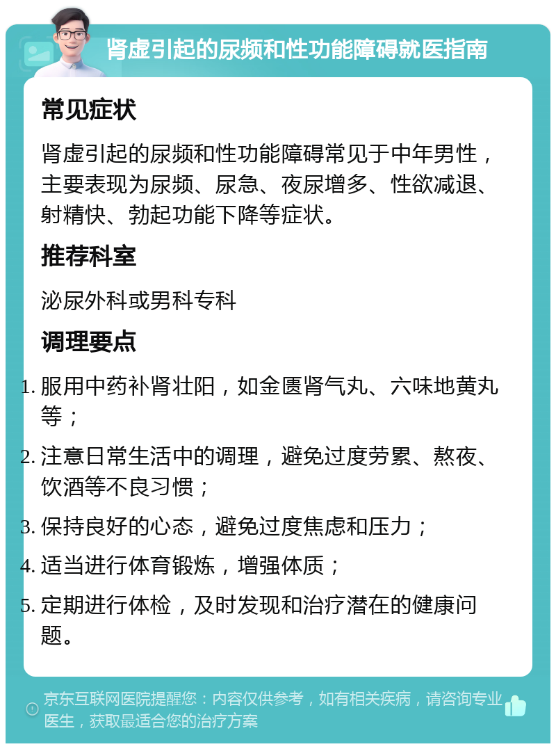 肾虚引起的尿频和性功能障碍就医指南 常见症状 肾虚引起的尿频和性功能障碍常见于中年男性，主要表现为尿频、尿急、夜尿增多、性欲减退、射精快、勃起功能下降等症状。 推荐科室 泌尿外科或男科专科 调理要点 服用中药补肾壮阳，如金匮肾气丸、六味地黄丸等； 注意日常生活中的调理，避免过度劳累、熬夜、饮酒等不良习惯； 保持良好的心态，避免过度焦虑和压力； 适当进行体育锻炼，增强体质； 定期进行体检，及时发现和治疗潜在的健康问题。